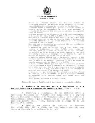 devido às intensas chuvas, foi decretado estado de
calamidade pública, as escolas foram duramente atingidas,
impossibilitando a entrega do restante do fardamento.
Argumenta ainda a defesa que, quando a situação voltou ao
normal, metade do fardamento já havia sido entregue, o
restante do fardamento foi entregue em agosto, contemplando
todos os alunos.
A defesa apresentou os documentos 21 e 22 como comprovação.
O documento 21 (fls. 8.694 a 8.808) refere-se a relatório
mostrando a situação física das escolas do Município após
as chuvas ocorridas no mês de junho de 2010. O documento 22
apresenta atestados de capacidade técnica da firma Acolari
Indústria e Comércio Ltda.
Mais uma vez os documentos apresentados não são suficientes
para retirar a irregularidade.
O empenho em nome da Acolari Ind. e Com. Ltda., que,
segundo a declaração às fls. 7.754, tinha força de
contrato, pois se tratava de objeto de entrega imediata,
foi emitido em 23 de dezembro de 2009. Segundo o item 16.1
do edital, o prazo para entrega seria de trinta dias após a
emissão do empenho, ou 23 de janeiro de 2010.
A própria defesa afirma que o fardamento começou a ser
entregue apenas no fim de abril de 2010, mais de dois meses
após a emissão do empenho. Comprovam o fato as notas de
empenho apresentadas às fls. 7.844 a 8.070.
A defesa também afirma que até agosto a situação já havia
sido normalizada e todo o restante do fardamento licitado
havia sido entregue. Não é o que comprova a nota de empenho
às fls. 8.078 a 8.079, que mostra que a última entrega de
material ocorreu em 30 de setembro de 2010.
A alegação de que a entrega foi prejudicada pelas chuvas
de junho de 2010 é infundada, já que o prazo para entrega
do material havia vencido quase seis meses antes das
chuvas.
Desta forma, mantém-se a irregularidade.
Concordo com a Auditoria e mantenho a irregularidade.
 Ausência de contrato entre a Prefeitura e a a
Acolari Indústria e Comércio de Vestuário Ltda (item 4.14.6.):
• Inexistiu a celebração de um contrato entre a
Prefeitura Municipal de Jaboatão dos Guararapes e a empresa
Acolari Indústria e Comércio de Vestuário Ltda., em virtude de a
Administração entender que a despesa com os kits escolares era de
pronto pagamento (fls. 7754), descumprindo o artigo 62 da Lei
Federal n° 8.666/93;
• Existia uma minuta de contrato no Processo
Licitatório (fls. 6207 a 6211), bem como existia previsão para
tanto na cláusula 14 e subitens do Edital;
47
 