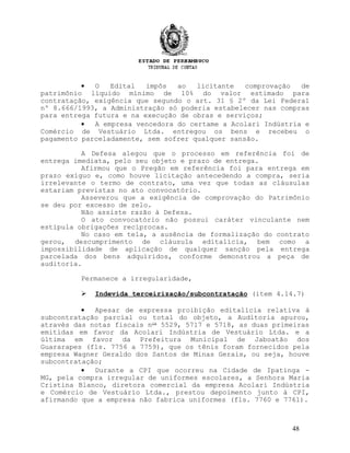 • O Edital impôs ao licitante comprovação de
patrimônio líquido mínimo de 10% do valor estimado para
contratação, exigência que segundo o art. 31 § 2º da Lei Federal
nº 8.666/1993, a Administração só poderia estabelecer nas compras
para entrega futura e na execução de obras e serviços;
• A empresa vencedora do certame a Acolari Indústria e
Comércio de Vestuário Ltda. entregou os bens e recebeu o
pagamento parceladamente, sem sofrer qualquer sansão.
A Defesa alegou que o processo em referência foi de
entrega imediata, pelo seu objeto e prazo de entrega.
Afirmou que o Pregão em referência foi para entrega em
prazo exíguo e, como houve licitação antecedendo a compra, seria
irrelevante o termo de contrato, uma vez que todas as cláusulas
estariam previstas no ato convocatório.
Asseverou que a exigência de comprovação do Patrimônio
se deu por excesso de zelo.
Não assiste razão à Defesa.
O ato convocatório não possui caráter vinculante nem
estipula obrigações recíprocas.
No caso em tela, a ausência de formalização do contrato
gerou, descumprimento de cláusula editalícia, bem como a
impossibilidade de aplicação de qualquer sanção pela entrega
parcelada dos bens adquiridos, conforme demonstrou a peça de
auditoria.
Permanece a irregularidade,
 Indevida terceirização/subcontratação (item 4.14.7)
• Apesar de expressa proibição editalícia relativa à
subcontratação parcial ou total do objeto, a Auditoria apurou,
através das notas fiscais nos
5529, 5717 e 5718, as duas primeiras
emitidas em favor da Acolari Indústria de Vestuário Ltda. e a
última em favor da Prefeitura Municipal de Jaboatão dos
Guararapes (fls. 7756 a 7759), que os tênis foram fornecidos pela
empresa Wagner Geraldo dos Santos de Minas Gerais, ou seja, houve
subcontratação;
• Durante a CPI que ocorreu na Cidade de Ipatinga -
MG, pela compra irregular de uniformes escolares, a Senhora Maria
Cristina Blanco, diretora comercial da empresa Acolari Indústria
e Comércio de Vestuário Ltda., prestou depoimento junto à CPI,
afirmando que a empresa não fabrica uniformes (fls. 7760 e 7761).
48
 