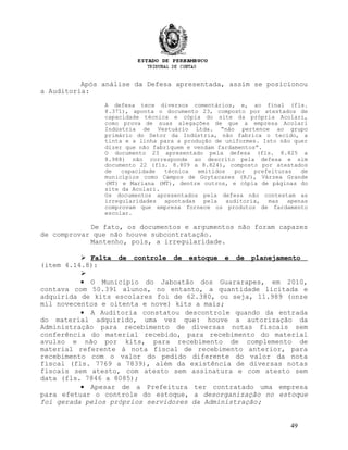Após análise da Defesa apresentada, assim se posicionou
a Auditoria:
A defesa tece diversos comentários, e, ao final (fls.
8.371), aponta o documento 23, composto por atestados de
capacidade técnica e cópia do site da própria Acolari,
como prova de suas alegações de que a empresa Acolari
Indústria de Vestuário Ltda. “não pertence ao grupo
primário do Setor da Indústria, não fabrica o tecido, a
tinta e a linha para a produção de uniformes. Isto não quer
dizer que não fabriquem e vendam fardamentos”.
O documento 23 apresentado pela defesa (fls. 8.825 a
8.988) não corresponde ao descrito pela defesa e sim
documento 22 (fls. 8.809 a 8.824), composto por atestados
de capacidade técnica emitidos por prefeituras de
municípios como Campos de Goytacazes (RJ), Várzea Grande
(MT) e Mariana (MT), dentre outros, e cópia de páginas do
site da Acolari.
Os documentos apresentados pela defesa não contestam as
irregularidades apontadas pela auditoria, mas apenas
comprovam que empresa fornece os produtos de fardamento
escolar.
De fato, os documentos e argumentos não foram capazes
de comprovar que não houve subcontratação.
Mantenho, pois, a irregularidade.
 Falta de controle de estoque e de planejamento
(item 4.14.8):

• O Município do Jaboatão dos Guararapes, em 2010,
contava com 50.391 alunos, no entanto, a quantidade licitada e
adquirida de kits escolares foi de 62.380, ou seja, 11.989 (onze
mil novecentos e oitenta e nove) kits a mais;
• A Auditoria constatou descontrole quando da entrada
do material adquirido, uma vez que: houve a autorização da
Administração para recebimento de diversas notas fiscais sem
conferência do material recebido, para recebimento do material
avulso e não por kits, para recebimento de complemento de
material referente à nota fiscal de recebimento anterior, para
recebimento com o valor do pedido diferente do valor da nota
fiscal (fls. 7769 a 7839), além da existência de diversas notas
fiscais sem atesto, com atesto sem assinatura e com atesto sem
data (fls. 7846 a 8085);
• Apesar de a Prefeitura ter contratado uma empresa
para efetuar o controle do estoque, a desorganização no estoque
foi gerada pelos próprios servidores da Administração;
49
 
