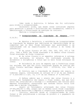 Cabe razão à Auditoria. A Defesa não foi suficiente
para elidir a irregularidade.
Acrescento ainda, que mesmo tendo contratado empresa
para gerenciar a guarda e distribuição dos fardamentos, caberia à
Administração a fiscalização da execução do contrato.
Mantida a irregularidade.
 Irregularidades na liquidação da despesa (item
4.14.9):
• Apontou o Relatório, a existência de irregularidades
na liquidação da despesa que implicaram na impossibilidade de se
comprovar que os bens foram entregues nas quantidades e em
conformidade com as especificações do edital e do termo de
referência;
• As notas fiscais nos
087, 094, 095, 097, 637 e 738
(fls. 7846 a 8085) não foram atestadas e as demais notas fiscais
foram atestadas de forma irregular;
• As notas fiscais e os empenhos referem-se à entrega
de kits escolares, no entanto, foi confirmado através de
documentos e diligências e fotos que os bens foram entregues em
itens;
• Existência de nota de empenho que a Prefeitura alega
ter anulada, mas que não ficou constatado quando da análise das
notas fiscais emitidas (Empenho 2009 – 03709-00, fls. 8082 a
8085);
• Concluiu que a liquidação da despesa não seguiu os
trâmites legais, contrariando os artigos 62 e 63 da Lei Federal
nº 4.320/1964 e o art. 15, § 8º da Lei Federal n° 8.666/1993.
A Defesa admite que o atesto das notas fiscais e a
entrega dos fardamentos não seguiu o fluxo normal, mas que tais
fatos não invalidariam a entrega e o recebimento das faturas pela
Empresa fornecedora, ressaltando que nenhuma fatura teria sido
paga sem a devida liquidação.
Quanto ao faturamento antecipado das notas fiscais
nos
465,466,467 e 468, alegou que as mesmas nunca foram liquidadas
e que foram devolvidas à Empresa e respectivos empenhos anulados.
Concluiu, aduzindo serem as irregularidades de cunho
formal e não prejudicaram a entrega do produto e o pagamento do
fornecedor.
52
 