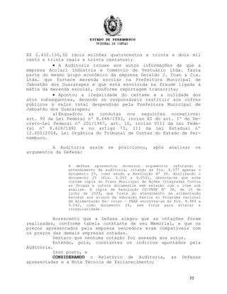 R$ 2.432.130,30 (dois milhões quatrocentos e trinta e dois mil
cento e trinta reais e trinta centavos);
• A Auditoria trouxe aos autos informações de que a
empresa Acolari Indústria e Comércio de Vestuário Ltda. fazia
parte do mesmo grupo econômico da empresa Geraldo J. Coan & Cia.
Ltda. que fornece merenda escolar na Prefeitura Municipal de
Jaboatão dos Guararapes e que está envolvida na fraude ligada à
máfia da merenda escolar, conforme reportagem transcrita;
• Apontou a ilegalidade do certame e a nulidade dos
atos subsequentes, devendo os responsáveis restituir aos cofres
públicos o valor total despendido pela Prefeitura Municipal de
Jaboatão dos Guararapes;
a)Enquadrou as condutas nos seguintes normativos:
art. 90 da Lei Federal nº 8.666/1993, inciso XI do art. 1º do De-
creto-Lei Federal nº 201/1967, art. 10, inciso VIII da Lei Fede-
ral nº 8.429/1992 e no artigo 73, III da Lei Estadual nº
12.600/2004, Lei Orgânica do Tribunal de Contas do Estado de Per-
nambuco.
A Auditoria assim se posicionou, após analisar os
argumentos da Defesa:
A defesa apresentou diversos argumentos refutando o
entendimento da auditoria, citando às fls. 8.377 apenas o
documento 25, como sendo a Resolução Nº 38. Analisando o
documento 25 (fls. 9.043 a 9.053), observa-se que este
contém cópia do Plano Municipal de Ações Integradas Contra
as Drogas e outros documentos sem relação com o item sob
análise. A cópia da Resolução CD/FNDE Nº 38, de 16 de
julho de 2009, que trata do atendimento da alimentação
escolar aos alunos da educação básica no Programa nacional
de Alimentação Es- colar – PNAE encontra-se às fls. 8.989 a
9.042, como documento 24, sem força para alterar a
irregularidade.
Acrescento que a Defesa alegou que as cotações foram
realizadas, conforme tabela constante de seu Memorial, e que os
preços apresentados pela empresa vencedora eram compatíveis com
os preços das demais empresas cotadas.
Destaco que nenhuma cotação foi anexada aos autos.
Entendo, pois, constantes os indícios apontados pela
Auditoria.
Isso posto, e
CONSIDERANDO o Relatório de Auditoria, as Defesas
apresentadas e a Nota Técnica de Esclarecimento;
55
 