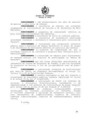 CONSIDERANDO o não encaminhamento dos atos de admissão
de pessoal a esta Corte de Contas;
CONSIDERANDO a existência de imóveis com condições
inadequadas de funcionamento de escolas e da Secretaria de Meio
Ambiente;
CONSIDERANDO o pagamento de remuneração inferior ao
piso nacional a professores não efetivos;
CONSIDERANDO a existência de burla ao concurso público;
CONSIDERANDO a existência de estagiários realizando
atividades inerentes a servidores e remunerados pelo instituto de
“bolsa”;
CONSIDERANDO a contratação por excepcional interesse
público para o exercício de cargos existentes no plano de cargos
e da existência de servidores efetivos em exercício dos mesmos;
CONSIDERANDO a ausência de comprovação de ser a
renovação sucessiva de contratos a proposta mais vantajosa para a
Administração;
CONSIDERANDO a contratação de empresa para fornecimento
de merenda escolar com indícios de participação na “máfia da
merenda”;
CONSIDERANDO que não foram oferecidas oportunidades de
saneamento de falhas em propostas de Pregão, e que tal faculdade
do pregoeiro se mostra, à luz da jurisprudência como um poder-
dever;
CONSIDERANDO a contratação irregular de profissionais
por meio de OSCIP, em flagrante descumprimento ao artigo 37,
incisos II e IX da Constituição Federal;
CONSIDERANDO a conduta negligente no que diz respeito à
conservação do patrimônio público, conduta capitulada no inciso
X do artigo 10 da Lei n° 8.429/1992;
CONSIDERANDO a contratação de OSCIP com indícios de
violação a Princípios Constitucionais, notadamente o da
Impessoalidade e com ausência de justificativa do preço exigível
pelo inciso III do artigo 26 da Lei Federal n° 8.666/93;
CONSIDERANDO as inúmeras irregularidades graves
verificadas no Processo Licitatório nº 029/2009, Pregão
nº 012/2009 referente à aquisição de fardamento escolar, tais
como cerceamento de competitividade, ausência de contrato,
indevida subcontratação, indícios de superfaturamento, dentre
outras,
E ainda,
56
 