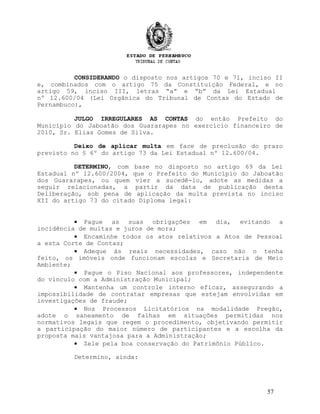 CONSIDERANDO o disposto nos artigos 70 e 71, inciso II
e, combinados com o artigo 75 da Constituição Federal, e no
artigo 59, inciso III, letras “a” e “b” da Lei Estadual
nº 12.600/04 (Lei Orgânica do Tribunal de Contas do Estado de
Pernambuco),
JULGO IRREGULARES AS CONTAS do então Prefeito do
Município do Jaboatão dos Guararapes no exercício financeiro de
2010, Sr. Elias Gomes de Silva.
Deixo de aplicar multa em face de preclusão do prazo
previsto no § 6º do artigo 73 da Lei Estadual nº 12.600/04.
DETERMINO, com base no disposto no artigo 69 da Lei
Estadual nº 12.600/2004, que o Prefeito do Município do Jaboatão
dos Guararapes, ou quem vier a sucedê-lo, adote as medidas a
seguir relacionadas, a partir da data de publicação desta
Deliberação, sob pena de aplicação da multa prevista no inciso
XII do artigo 73 do citado Diploma legal:
• Pague as suas obrigações em dia, evitando a
incidência de multas e juros de mora;
• Encaminhe todos os atos relativos a Atos de Pessoal
a esta Corte de Contas;
• Adeque às reais necessidades, caso não o tenha
feito, os imóveis onde funcionam escolas e Secretaria de Meio
Ambiente;
• Pague o Piso Nacional aos professores, independente
do vínculo com a Administração Municipal;
• Mantenha um controle interno eficaz, assegurando a
impossibilidade de contratar empresas que estejam envolvidas em
investigações de fraude;
• Nos Processos Licitatórios na modalidade Pregão,
adote o saneamento de falhas em situações permitidas nos
normativos legais que regem o procedimento, objetivando permitir
a participação do maior número de participantes e a escolha da
proposta mais vantajosa para a Administração;
• Zele pela boa conservação do Patrimônio Público.
Determino, ainda:
57
 