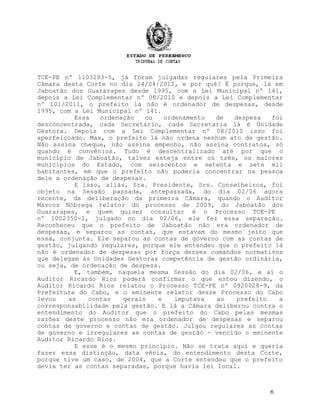 TCE-PE nº 1103293-5, já foram julgadas regulares pela Primeira
Câmara desta Corte no dia 24/04/2012, e por quê? É porque, lá em
Jaboatão dos Guararapes desde 1995, com a Lei Municipal nº 141,
depois a Lei Complementar nº 08/2010 e depois a Lei Complementar
nº 101/2011, o prefeito lá não é ordenador de despesas, desde
1995, com a Lei Municipal nº 141.
Essa ordenação ou ordenamento de despesa foi
desconcentrada, cada Secretário, cada Secretaria lá é Unidade
Gestora. Depois com a Lei Complementar nº 08/2010 isso foi
aperfeiçoado. Mas, o prefeito lá não ordena nenhum ato de gestão.
Não assina cheque, não assina empenho, não assina contratos, só
quando é convênios. Tudo é descentralizado até por que o
município de Jaboatão, talvez esteja entre os três, os maiores
municípios do Estado, com seiscentos e setenta e sete mil
habitantes, em que o prefeito não poderia concentrar na pessoa
dele a ordenação de despesas.
E isso, aliás, Sra. Presidente, Srs. Conselheiros, foi
objeto na Sessão passada, antepassada, do dia 02/06 agora
recente, da deliberação da primeira Câmara, quando o Auditor
Marcos Nóbrega relator do processo de 2009, do Jaboatão dos
Guararapes, e quem quiser consultar é o Processo TCE-PE
nº 1002350-1, julgado no dia 02/06, ele fez essa separação.
Reconheceu que o prefeito de Jaboatão não era ordenador de
despesas, e separou as contas, que estavam do mesmo jeito que
essa, conjunta. Ele separou as contas de governo com as contas de
gestão, julgando regulares, porque ele entendeu que o prefeito lá
não é ordenador de despesas por força desses comandos normativos
que delegam às Unidades Gestoras competência de gestão ordinária,
ou seja, de ordenação de despesa.
E, também, naquela mesma Sessão do dia 02/06, e aí o
Auditor Ricardo Rios poderá confirmar o que estou dizendo, o
Auditor Ricardo Rios relatou o Processo TCE-PE nº 0920028-9, da
Prefeitura do Cabo, e o eminente relator desse Processo do Cabo
levou as contas gerais e imputava ao prefeito a
corresponsabilidade pela gestão. E lá a Câmara deliberou contra o
entendimento do Auditor que o prefeito do Cabo pelas mesmas
razões deste processo não era ordenador de despesas e separou
contas de governo e contas de gestão. Julgou regulares as contas
de governo e irregulares as contas de gestão - vencido o eminente
Auditor Ricardo Rios.
E esse é o mesmo princípio. Não se trata aqui e queria
fazer essa distinção, data vênia, do entendimento desta Corte,
porque tive um caso, de 2004, que a Corte entendeu que o prefeito
devia ter as contas separadas, porque havia lei local.
6
 