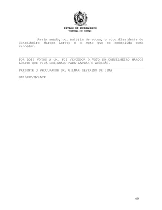 Assim sendo, por maioria de votos, o voto dissidente do
Conselheiro Marcos Loreto é o voto que se consolida como
vencedor.
_________________________________________________________________
POR DOIS VOTOS A UM, FOI VENCEDOR O VOTO DO CONSELHEIRO MARCOS
LORETO QUE FICA DESIGNADO PARA LAVRAR O ACÓRDÃO.
PRESENTE O PROCURADOR DR. GILMAR SEVERINO DE LIMA.
GKS/ASF/MV/ACP
60
 