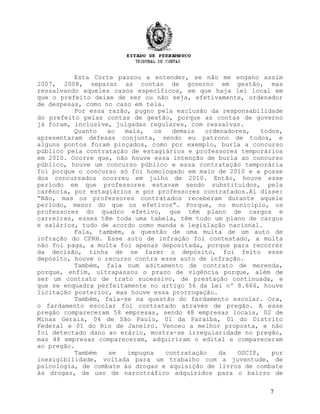 Esta Corte passou a entender, se não me engano assim
2007, 2008, separar as contas de governo em gestão, mas
ressalvando aqueles casos específicos, em que haja lei local em
que o prefeito deixe de ser ou não seja, efetivamente, ordenador
de despesas, como no caso em tela.
Por essa razão, pugno pela exclusão da responsabilidade
do prefeito pelas contas de gestão, porque as contas de governo
já foram, inclusive, julgadas regulares, com ressalvas.
Quanto ao mais, os demais ordenadores, todos,
apresentaram defesas conjunta, sendo eu patrono de todos, e
alguns pontos foram pinçados, como por exemplo, burla a concurso
público pela contratação de estagiários e professores temporários
em 2010. Ocorre que, não houve essa intenção de burla ao concurso
público, houve um concurso público e essa contratação temporária
foi porque o concurso só foi homologado em maio de 2010 e a posse
dos concursados ocorreu em julho de 2010. Então, houve esse
período em que professores estavam sendo substituídos, pela
carência, por estagiários e por professores contratados.Aí disse:
“Não, mas os professores contratados receberam durante aquele
período, menor do que os efetivos”. Porque, no município, os
professores do quadro efetivo, que têm plano de cargos e
carreiras, esses têm toda uma tabela, têm todo um plano de cargos
e salários, tudo de acordo como manda a legislação nacional.
Fala, também, a questão de uma multa de um auto de
infração do CPRH. Esse auto de infração foi contestado, a multa
não foi paga, a multa foi apenas depositada, porque para recorrer
da decisão, tinha de se fazer o depósito, foi feito esse
depósito, houve o recurso contra esse auto de infração.
Também, fala num aditamento de contrato de merenda,
porque, enfim, ultrapassou o prazo de vigência porque, além de
ser um contrato de trato sucessivo, de prestação continuada, e
que se enquadra perfeitamente no artigo 56 da Lei nº 8.666, houve
licitação posterior, mas houve essa prorrogação.
Também, fala-se na questão do fardamento escolar. Ora,
o fardamento escolar foi contratado através de pregão. A esse
pregão compareceram 58 empresas, sendo 48 empresas locais, 02 de
Minas Gerais, 04 de São Paulo, 01 da Paraíba, 01 do Distrito
Federal e 01 do Rio de Janeiro. Venceu a melhor proposta, e não
foi detectado dano ao erário, mostra-se irregularidade no pregão,
mas 48 empresas compareceram, adquiriram o edital e compareceram
ao pregão.
Também se impugna contratação da OSCIP, por
inexigibilidade, voltada para um trabalho com a juventude, de
psicologia, de combate às drogas e aquisição de livros de combate
às drogas, de uso de narcotráfico adquiridos para o bairro de
7
 