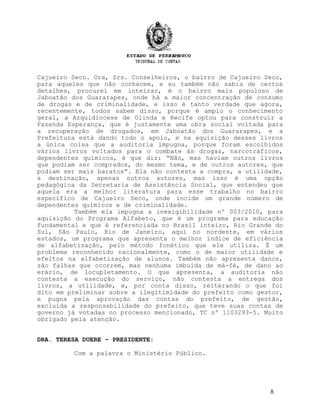 Cajueiro Seco. Ora, Srs. Conselheiros, o bairro de Cajueiro Seco,
para aqueles que não conhecem, e eu também não sabia de certos
detalhes, procurei me inteirar, é o bairro mais populoso de
Jaboatão dos Guararapes, onde há a maior concentração de consumo
de drogas e de criminalidade, e isso é tanto verdade que agora,
recentemente, todos sabem disso, porque é amplo o conhecimento
geral, a Arquidiocese de Olinda e Recife optou para construir a
Fazenda Esperança, que é justamente uma obra social voltada para
a recuperação de drogados, em Jaboatão dos Guararapes, e a
Prefeitura está dando todo o apoio, e na aquisição desses livros
a única coisa que a auditoria impugna, porque foram escolhidos
vários livros voltados para o combate às drogas, narcotráficos,
dependentes químicos, é que diz: “Não, mas haviam outros livros
que podiam ser comprados, do mesmo tema, e de outros autores, que
podiam ser mais baratos”. Ela não contesta a compra, a utilidade,
a destinação, apenas outros autores, mas isso é uma opção
pedagógica da Secretaria de Assistência Social, que entendeu que
aquela era a melhor literatura para esse trabalho no bairro
específico de Cajueiro Seco, onde incide um grande número de
dependentes químicos e de criminalidade.
Também ela impugna a inexigibilidade nº 003/2010, para
aquisição do Programa Alfabeto, que é um programa para educação
fundamental e que é referenciada no Brasil inteiro, Rio Grande do
Sul, São Paulo, Rio de Janeiro, aqui no nordeste, em vários
estados, um programa que apresenta o melhor índice de eficiência
de alfabetização, pelo método fonético que ele utiliza. É um
problema reconhecido nacionalmente, como o de maior utilidade e
efeitos na alfabetização de alunos. Também não apresenta danos,
são falhas que ocorrem, mas nenhuma imbuída de má-fé, de dano ao
erário, de locupletamento. O que apresenta, a auditoria não
contesta a execução do serviço, não contesta a entrega dos
livros, a utilidade, e, por conta disso, reiterando o que foi
dito em preliminar sobre a ilegitimidade do prefeito como gestor,
e pugna pela aprovação das contas do prefeito, de gestão,
excluída a responsabilidade do prefeito, que teve suas contas de
governo já votadas no processo mencionado, TC nº 1103293-5. Muito
obrigado pela atenção.
DRA. TERESA DUERE – PRESIDENTE:
Com a palavra o Ministério Público.
8
 
