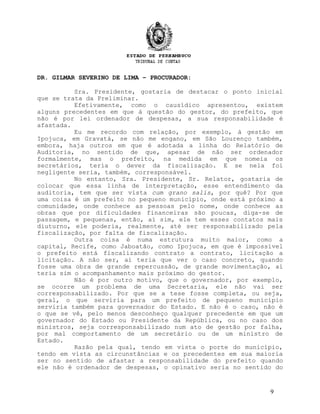 DR. GILMAR SEVERINO DE LIMA – PROCURADOR:
Sra. Presidente, gostaria de destacar o ponto inicial
que se trata da Preliminar.
Efetivamente, como o causídico apresentou, existem
alguns precedentes em que á questão do gestor, do prefeito, que
não é por lei ordenador de despesas, a sua responsabilidade é
afastada.
Eu me recordo com relação, por exemplo, à gestão em
Ipojuca, em Gravatá, se não me engano, em São Lourenço também,
embora, haja outros em que é adotada a linha do Relatório de
Auditoria, no sentido de que, apesar de não ser ordenador
formalmente, mas o prefeito, na medida em que nomeia os
secretários, teria o dever da fiscalização. E se nela foi
negligente seria, também, corresponsável.
No entanto, Sra. Presidente, Sr. Relator, gostaria de
colocar que essa linha de interpretação, esse entendimento da
auditoria, tem que ser vista cum grano salis, por quê? Por que
uma coisa é um prefeito no pequeno município, onde está próximo a
comunidade, onde conhece as pessoas pelo nome, onde conhece as
obras que por dificuldades financeiras são poucas, diga-se de
passagem, e pequenas, então, aí sim, ele tem esses contatos mais
diuturno, ele poderia, realmente, até ser responsabilizado pela
fiscalização, por falta de fiscalização.
Outra coisa é numa estrutura muito maior, como a
capital, Recife, como Jaboatão, como Ipojuca, em que é impossível
o prefeito está fiscalizando contrato a contrato, licitação a
licitação. A não ser, aí teria que ver o caso concreto, quando
fosse uma obra de grande repercussão, de grande movimentação, aí
teria sim o acompanhamento mais próximo do gestor.
Não é por outro motivo, que o governador, por exemplo,
se ocorre um problema de uma Secretaria, ele não vai ser
corresponsabilizado. Por que se a tese fosse completa, ou seja,
geral, o que serviria para um prefeito de pequeno município
serviria também para governador do Estado. E não é o caso, não é
o que se vê, pelo menos desconheço qualquer precedente em que um
governador do Estado ou Presidente da República, ou no caso dos
ministros, seja corresponsabilizado num ato de gestão por falha,
por mal comportamento de um secretário ou de um ministro de
Estado.
Razão pela qual, tendo em vista o porte do município,
tendo em vista as circunstâncias e os precedentes em sua maioria
ser no sentido de afastar a responsabilidade do prefeito quando
ele não é ordenador de despesas, o opinativo seria no sentido do
9
 