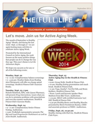TOUCHMARK AT HARWOOD GROVES 
THE{FULL}LIFE 
September 2014 
The month of September is Healthy Aging® Month, and during the last week—Sept. 21 through 27—we are again hosting many activities to celebrate Active Aging Week. 
Promoted by the International Council on Active Aging, the week focuses on the many positive things that people can do to change the way they age. This year’s theme is Let the Adventure Begin. 
We hope you can join us for any or all of the following events: 
Let’s move. Join us for Active Aging Week. 
Monday, Sept. 22 
• 9 - 11 am: Complimentary balance screenings 
• 2 - 4:30 pm: Heather Kakes from Healing Arts Chiropractic will offer no-charge spinal screenings. Health & Fitness Club’s Exercise Studio. 
Tuesday, Sept. 23, 2 pm 
Nichole Rohrbeck, RPh, with Linson Pharmacy, will present Drug Interactions. Learn what you can do to minimize problems with prescriptions and over-the-counter medications. Health & Fitness Club’s Exercise Studio. 
Wednesday, Sept. 24 
• 9 - 11 am: Complimentary Senior Fitness Testing. Auditorium. 
• 2 pm: ProRehab representative presents The Big and Loud Program for Parkinson’s as well as Joint Health. Auditorium. 
Thursday, Sept. 25 
Active Aging Day in the Health & Fitness Club 
• 9 am: Group Walk. Health & Fitness Club. 
• 10 am: Healthy Eating presentation and snack break. Health & Fitness Club. 
• 11 am: Yoga, Zumba®, Tai Chi Chih, and Brain Builders. Health & Fitness Club. 
• Noon: Lunch and keynote speaker Mary Madison from R&J Tours. Auditorium. 
• 1:15 pm: MELT with certified instructor Lori Hill. Health & Fitness Club. 
• 2:30 pm Healthy Bones and Healthy Muscles presented by Sherri Nordstrom Stastny, CSSD and associate professor at NDSU. Auditorium. 
Friday, Sept. 26, 10:30 am 
Healthy Juicing with Chef Joe. Health & Fitness Club Foyer.  
