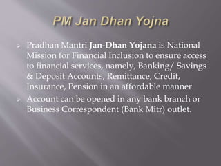  Pradhan Mantri Jan-Dhan Yojana is National
Mission for Financial Inclusion to ensure access
to financial services, namely, Banking/ Savings
& Deposit Accounts, Remittance, Credit,
Insurance, Pension in an affordable manner.
 Account can be opened in any bank branch or
Business Correspondent (Bank Mitr) outlet.
 