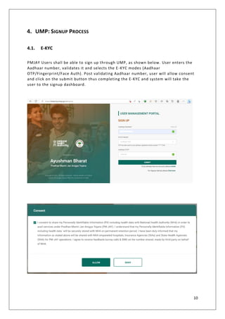 10
4. UMP: SIGNUP PROCESS
4.1. E-KYC
PMJAY Users shall be able to sign up through UMP, as shown below. User enters the
Aadhaar number, validates it and selects the E-KYC modes (Aadhaar
OTP/Fingerprint/Face Auth). Post validating Aadhaar number, user will allow consent
and click on the submit button thus completing the E-KYC and system will take the
user to the signup dashboard.
 