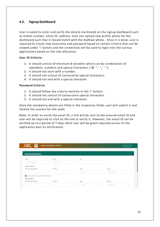 11
4.2. Signup Dashboard
User is asked to enter and verify the details mentioned on the signup dashboard such
as mobile number, email ID, address. User can upload new profile photo for the
dashboard such that it should match with the Aadhaar photo. Once it is done, user is
required to create new Username and password based on certain criteria that can be
viewed under ‘i’ button and the credentials will be used to login into the various
applications based on the role allocation.
User ID Criteria:
1. It should consist of minimum 8 variables which can be combination of
alphabets, numbers and special characters (‘@’ ‘-‘ ‘_’ ‘.’).
2. It should not start with a number.
3. It should not consist of consecutive special characters
4. It should not end with a special character.
Password Criteria:
1. It should follow the criteria mention in the ‘i’ button.
2. It should not consist of consecutive special characters
3. It should not end with a special character.
Once the mandatory details are filled in the respective fields, user will submit it and
receive the success for the same.
Note: In order to verify the email ID, a link will be sent to the entered email ID and
user will be required to click on the link to verify it. However, the email ID can be
verified up to a period of 7 days while user will be given required access on the
application post its verification.
 