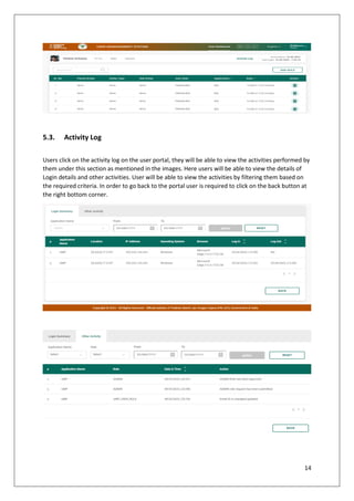14
5.3. Activity Log
Users click on the activity log on the user portal, they will be able to view the activities performed by
them under this section as mentioned in the images. Here users will be able to view the details of
Login details and other activities. User will be able to view the activities by filtering them based on
the required criteria. In order to go back to the portal user is required to click on the back button at
the right bottom corner.
 