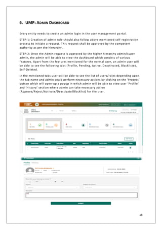 18
6. UMP: ADMIN DASHBOARD
Every entity needs to create an admin login in the user management po rtal.
STEP-1: Creation of admin role should also follow above mentioned self-registration
process to initiate a request. This request shall be approved by the competent
authority as per the hierarchy.
STEP-2: Once the Admin request is approved by the higher hierarchy admin/super
admin, the admin will be able to view the dashboard which consists of various
features. Apart from the features mentioned for the normal user, an admin user will
be able to see the following tabs (Profile, Pending, Active, Deactivated, Blacklisted,
Self-Deleted.
In the mentioned tabs user will be able to see the list of users/roles depending upon
the tab name and admin could perform necessary actions by clicking on the ‘Process’
button which will open-up a popup in which admin will be able to view user ‘Profile’
and ‘History’ section where admin can take necessary action
(Approve/Reject/Activate/Deactivate/Blacklist) for the user.
 