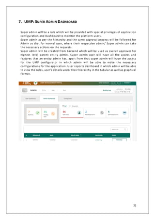 22
7. UMP: SUPER ADMIN DASHBOARD
Super admin will be a role which will be provided with special privileges of application
configuration and Dashboard to monitor the platform users.
Super admin as per the hierarchy and the same approval process will be followed for
Admin as that for normal user, where their respective admin/ Super admin can take
the necessary actions on the requests.
Super admin will be created from backend which will be used as overall approver for
highest level parent entity admin. Super admin user will have all the access and
features that an entity admin has, apart from that super admin will have the access
for the UMP configurator in which admin will be able to make the necessary
configurations for the application. User reports dashboard in which admin will be able
to view the roles, user’s details under their hierarchy in the tabular as well as graphical
format.
 