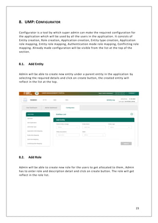 23
8. UMP: CONFIGURATOR
Configurator is a tool by which super admin can make the required configuration for
the application which will be used by all the users in the application. It consists of
Entity creation, Role creation, Application creation, Entity type creation, Application
role mapping, Entity role mapping, Authentication mode role mapping, Conflicting role
mapping. Already made configuration will be visible from the list at the top of the
section.
8.1. Add Entity
Admin will be able to create new entity under a parent entity in the application by
selecting the required details and click on create button, the created entity will
reflect in the list at the top.
8.2. Add Role
Admin will be able to create new role for the users to get allocated to them , Admin
has to enter role and description detail and click on create button. The role will get
reflect in the role list.
 