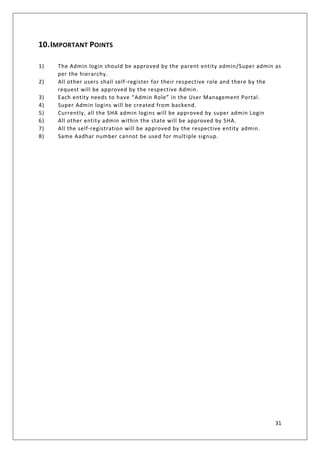 31
10.IMPORTANT POINTS
1) The Admin login should be approved by the parent entity admin/Super admin as
per the hierarchy.
2) All other users shall self-register for their respective role and there by the
request will be approved by the respective Admin.
3) Each entity needs to have “Admin Role” in the User Management Portal.
4) Super Admin logins will be created from backend.
5) Currently, all the SHA admin logins will be approved by super admin Login
6) All other entity admin within the state will be approved by SHA.
7) All the self-registration will be approved by the respective entity admin.
8) Same Aadhar number cannot be used for multiple signup.
 