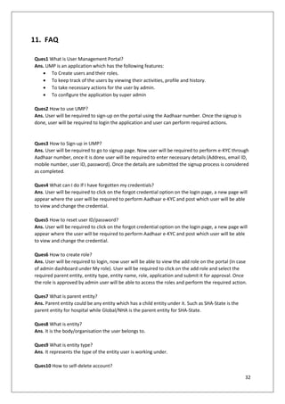 32
11. FAQ
Ques1 What is User Management Portal?
Ans. UMP is an application which has the following features:
• To Create users and their roles.
• To keep track of the users by viewing their activities, profile and history.
• To take necessary actions for the user by admin.
• To configure the application by super admin
Ques2 How to use UMP?
Ans. User will be required to sign-up on the portal using the Aadhaar number. Once the signup is
done, user will be required to login the application and user can perform required actions.
Ques3 How to Sign-up in UMP?
Ans. User will be required to go to signup page. Now user will be required to perform e-KYC through
Aadhaar number, once it is done user will be required to enter necessary details (Address, email ID,
mobile number, user ID, password). Once the details are submitted the signup process is considered
as completed.
Ques4 What can I do If I have forgotten my credentials?
Ans. User will be required to click on the forgot credential option on the login page, a new page will
appear where the user will be required to perform Aadhaar e-KYC and post which user will be able
to view and change the credential.
Ques5 How to reset user ID/password?
Ans. User will be required to click on the forgot credential option on the login page, a new page will
appear where the user will be required to perform Aadhaar e-KYC and post which user will be able
to view and change the credential.
Ques6 How to create role?
Ans. User will be required to login, now user will be able to view the add role on the portal (In case
of admin dashboard under My role). User will be required to click on the add role and select the
required parent entity, entity type, entity name, role, application and submit it for approval. Once
the role is approved by admin user will be able to access the roles and perform the required action.
Ques7 What is parent entity?
Ans. Parent entity could be any entity which has a child entity under it. Such as SHA-State is the
parent entity for hospital while Global/NHA is the parent entity for SHA-State.
Ques8 What is entity?
Ans. It is the body/organisation the user belongs to.
Ques9 What is entity type?
Ans. It represents the type of the entity user is working under.
Ques10 How to self-delete account?
 