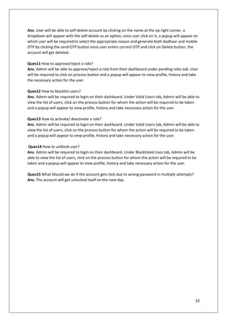 33
Ans. User will be able to self-delete account by clicking on the name at the op right corner, a
dropdown will appear with the self-delete as an option, once user click on it, a popup will appear on
which user will be required to select the appropriate reason and generate both Aadhaar and mobile
OTP by clicking the send OTP button once user enters correct OTP and click on Delete button, the
account will get deleted.
Ques11 How to approve/reject a role?
Ans. Admin will be able to approve/reject a role from their dashboard under pending roles tab. User
will be required to click on process button and a popup will appear to view profile, history and take
the necessary action for the user.
Ques12 How to blacklist users?
Ans. Admin will be required to login on their dashboard. Under Valid Users tab, Admin will be able to
view the list of users, click on the process button for whom the action will be required to be taken
and a popup will appear to view profile, history and take necessary action for the user.
Ques13 How to activate/ deactivate a role?
Ans. Admin will be required to login on their dashboard. Under Valid Users tab, Admin will be able to
view the list of users, click on the process button for whom the action will be required to be taken
and a popup will appear to view profile, history and take necessary action for the user.
Ques14 How to unblock user?
Ans. Admin will be required to login on their dashboard. Under Blacklisted Uses tab, Admin will be
able to view the list of users, click on the process button for whom the action will be required to be
taken and a popup will appear to view profile, history and take necessary action for the user.
Ques15 What Should we do if the account gets lock due to wrong password in multiple attempts?
Ans. The account will get unlocked itself on the next day.
 