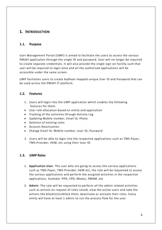 6
1. INTRODUCTION
1.1. Purpose
User Management Portal (UMP) is aimed to facilitate the users to access the various
PMJAY application through the single ID and password. User will no longer be required
to create separate credentials. It will also provide the single sign -on facility such that
user will be required to login once and all the authorised applications will be
accessible under the same screen.
UMP facilitates users to create Aadhaar mapped unique User ID and Password that can
be used across the PMJAY IT platform.
1.2. Features
1. Users will login into the UMP application which enables the following
features for them:
• User role allocation based on entity and application
• Tracking of the activities through Activity Log
• Updating Mobile number, Email Id, Photo
• Deletion of existing roles
• Account Deactivation
• Change Email ID, Mobile number, User ID, Password
2. Users will be able to login into the respective applications such as TMS-Payer,
TMS-Provider, HEM, etc using their User ID.
1.3. UMP Roles
1. Application User: The user who are going to access the various applications
such as TMS-Payer, TMS-Provider, HEM etc, the role will be requested to access
the various applications and perform the assigned activities in the respective
applications. Example: PPD, CPD, Medco, PMAM, etc
2. Admin: The role will be requested to perform all the admin related activities
such as actions on request of roles raised, view the active users and take the
actions like blacklist/unblock them, deactivate or activate their roles. Every
entity will have at least 1 admin to run the process flow for the user.
 