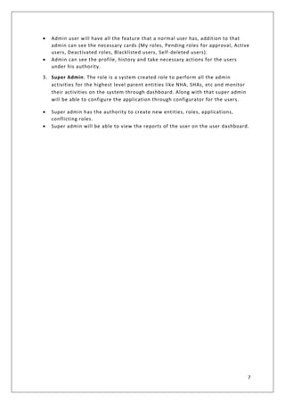 7
• Admin user will have all the feature that a normal user has, addition to that
admin can see the necessary cards (My roles, Pending roles for approval, Active
users, Deactivated roles, Blacklisted users, Self-deleted users).
• Admin can see the profile, history and take necessary actions for the users
under his authority.
3. Super Admin: The role is a system created role to perform all the admin
activities for the highest level parent entities like NHA, SHAs, etc and monitor
their activities on the system through dashboard. Along with that super admin
will be able to configure the application through configurator for the users.
• Super admin has the authority to create new entities, roles, applications,
conflicting roles.
• Super admin will be able to view the reports of the user on the user dashboard.
 