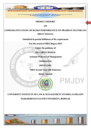 1PROJECT REPORT
ON
COMPARATIVE STUDY OF BANKS PERFORMANCE ON PRADHAN MANTRI JAN
DHAN YOJANA
Submitted in partial fulfilment of the requirement
For the award of MBA Degree 2015
Under the guidance of
MS.AARTI CHAHAL
Assistant Professor of Management
Submitted by
DEEP GOEL
MBA Second Year (4th Semester)
ROLL NO 859
UNIVERSITY INSTITUTE OF LAW & MANAGEMENT STUDIES, GURGAON
MAHARSHI DAYANAND UNIVERSITY, ROHTAK
 