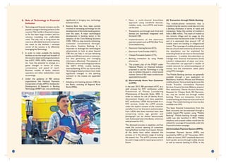 • Next, a multi-channel branchless
approach using handheld devices,
mobiles, cards, micro-ATMs and kiosks
can be used.
• Transactions put through such front-end
devices are seamlessly integrated with
the banks' CBS.
• Implementation of the electronic
payment system such as RTGS (Real Time
Gross Settlement),
• Electronic Clearing Service (ECS),
• Electronic Funds Transfer (NEFT),
• Cheque Truncation System (CTS),
• Banking transaction by using Mobile
phones etc.
5. The present plan of the PMJDY under
National Mission on Financial Inclusion
proposed to use the Technology in a big
way to achieve the goal in a time bound
manner. Some of the major products are
appended hereunder:
(i) Electronically Know Your Customer
(e-KYC)
In the year 2013, RBI permitted e-KYC as a
valid process for KYC verification under
Prevention of Money Laundering
(Maintenance of Records) Rules, 2005. In
order to reduce the risk of identity fraud,
documentary forgery and have paperless
KYC verification, UIDAI has launched its e-
KYC services. Under the e-KYC process
under the explicit consent of the customer
and after his or her biometric authentication
from UIDAI data base individual basic data
comprising name, age, gender and
photograph can be shared electronically
with Authorised Users like Banks, which is a
valid process for KYC.
The aforesaid process is paperless and has
made the account opening of customers
having Aadhaar number much easier. Almost
all the banks have either adopted this
process or in the advance stage of putting
the system live. The e-KYC process would
be used in large scale for opening accounts in
future.
(ii) Transaction through Mobile Banking:
The mobile-phone revolution that is
transforming the country could also turn into
a banking revolution in terms of reach and
transaction. Today, the number of mobiles in
India is 886 million. The reach of mobile to
the remote village and its usage by the
common man has become order of the day
th
and it is estimated that around 1/4 of
mobile users are residing in villages/small
towns. The coverage of mobile phones and
the use of such instruments by all section of
the population can be exploited for
extending financial services to the excluded
populations. It enables the subscribers to
manage their financial transactions (funds
transfer) independent of place and time.
The subscriber can approach a retailer of
mobile network for withdrawal/deposit of
money and the transaction takes place
using SMS messages.
The Mobile Banking services are generally
available through a java application on
Blackberry, Android, iPhones and Windows
mobile phones. Various banking services like
Funds Transfer, Immediate Payment
Services, Enquiry Services (Balance enquiry/
Mini statement), Demat Account Services,
Requests for Cheque Book, Bill Payments,
etc. may be carried out through mobile
banking. There are transaction limits for
mobile banking and these services are free of
charge. The mobile banking services are also
available over SMS.
The basic financial transactions from the
Bank accounts can be executed through a
mobile based PIN system using "Mobile
Banking". Mobile banking through mobile
wallet was also launched in 2012. Mobile
telephony and prepaid wallets would also be
utilized for coverage of households under the
Financial Inclusion campaign.
(iii) Immediate Payment System (IMPS):
Immediate Payment Service (IMPS) was
nd
launched by NPCI on 22 November, 2010.
It offers an instant, 24X7, interbank electronic
fund transfer service through mobile phones
as well as internet banking & ATMs. In the
8. Role of Technology in Financial
Inclusion
1. Technology and financial inclusion are the
popular coinage in banking parlance in the
country. Main hurdle in financial inclusion
so far has been large numbers and low
volumes, translating into unaffordable
costs. The only way to bring down the
cost to an affordable level and to improve
the reach to the farthest / remotest
corner of the country is by effectively
leveraging the Technology.
2. In order to make available the banking
facilities across the length and breadth of
the country, latest technological products
like e-KYC, IMPS, AEPS, mobile banking
etc. have the potential to emerge as a
game changer in terms of costs,
convenience, and speed of reach.
Business models of banks, telecom
operators and other stakeholders need
to converge.
3. Under the guidance of RBI various
organisations like National Payments
Corporation of India (NPCI), Institute for
Development & Research in Banking
Technology (IDRBT) etc. are contributing
significantly in bringing new technology
based products.
4. Reserve Bank has, thus, been actively
involved in harnessing technology for the
development of the Indian banking sector
over the years. A major technological
development in banking sector is the
adoption of the Core Banking Solutions
(CBS). CBS is a step towards enhancing,
customer convenience through,
Any-where, Anytime Banking. It is
important to leverage this technological
advancement to look at areas beyond
CBS that can help in not just delivering
quality and efficient services to customers
but also generating and managing
information effectively. The adoption of
CBS led to various technological products
like NEFT, RTGS, mobile banking,
Internet Banking, ATMs, etc. Some of the
Technological based products have made
significant changes in the banking
outreach to the masses are appended
below:
• Adopting core banking solution (CBS) by
the Banks, including all Regional Rural
Banks (RRBs).
29 30
 
