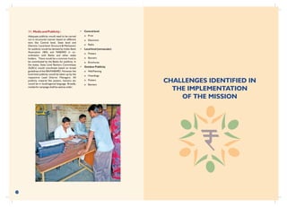 39
11. Media and Publicity :
Adequate publicity would need to be carried
out in structured manner based on different
tiers like Central level, State level and
Districts / Local level. Structure & Mechanism
for publicity would be devised by Indian Bank
Association (IBA) and NABARD in co-
ordination with Banks and other stake
holders. There would be a common fund to
be contributed by the Banks for publicity. In
the states, State Level Bankers Committees
(SLBCs) would coordinate based on broad
guidelines of the IBA/NABARD. However the
local level publicity would be taken up by the
respective Lead District Managers. All
publicity material like posters, banners etc
would be in local/regional language. Broadly,
modes for campaign shall be used as under:
• Central level
o Print
o Electronic
o Radio
• Local level (vernacular)
o Posters
o Banners
o Brochures
• Outdoor Publicity
o Wall Painting
o Hoardings
o Posters
o Banners
CHALLENGES IDENTIFIED IN
THE IMPLEMENTATION
OF THE MISSION
 