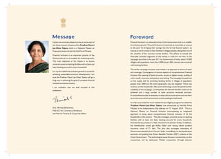 Message
Smt. Nirmala Sitharaman,
MoS (IC) for Commerce & Industry
and MoS for Finance & Corporate Affairs
It gives me immense pleasure to be an active part of
the Government's initiative of the Pradhan Mantri
Jan-Dhan Yojana which is a National Mission on
Financial inclusion by the Hon'ble Prime Minister.
Financial Inclusion is an important priority of the
Government as it is an enabler for inclusive growth.
The main objective of the Yojana is to ensure
universal access to banking facilities with at least one
basic banking account for every household.
It is my firm belief that inclusive growth is crucial for
achieving sustainable economic development. I am
sure the Pradhan Mantri Jan-Dhan Yojana will go a
long way in achieving the goal of complete financial
inclusion across the country.
I am confident that we shall succeed in this
endeavour.
Foreword
Financial Inclusion is a national priority of the Government as it is an enabler
for inclusive growth. Financial Inclusion is important as it provides an avenue
to the poor for bringing their savings into the formal financial system, an
avenue to remit money to their families in villages besides taking them out of
the clutches of the usurious money lenders. The efforts to include the
financially excluded segments of the society in India are not new. In the
campaign launched in the year 2011 by Government of India, about 74,000
villages with population more than 2,000 (as per 2001 census) were covered
with banking facilities.
The earlier campaign however was limited in its approach in terms of reach
and coverage. Convergence of various aspects of comprehensive Financial
Inclusion like opening of bank accounts, access to digital money, availing of
micro credit, insurance and pension was lacking. The campaign focused only
on the supply side by providing banking facility in villages of population
greater than 2000 but the entire geography was not targeted. There was
no focus on the households. Also some technology issues hampered further
scalability of the campaign. Consequently the desired benefits could not be
achieved and a large number of bank accounts remained dormant.
A comprehensive plan is necessary to keep the accounts active and use them
as an instrument of some economic activity leading to livelihoods.
In order to provide the much needed thrust a flagship programme called the
'Pradhan Mantri Jan-Dhan Yojana' was announced by Hon'ble Prime
th
Minister in his Independence Day address on 15 August, 2014. This is a
National Mission on Financial Inclusion encompassing an integrated
approach to bring about comprehensive financial inclusion of all the
households in the country. The plan envisages universal access to banking
facilities with at least one basic banking account for every household,
financial literacy, access to credit, insurance and pension facility. In addition,
the beneficiaries would get RuPay Debit card having inbuilt accident
insurance cover of `1 lakh. The plan also envisages channeling all
Government benefits (from Centre / State / Local Body) to the beneficiaries
accounts and pushing the Direct Benefits Transfer (DBT) scheme of the
Union Government. The technological issues like poor connectivity, on-line
transactions will be addressed. Mobile transactions through telecom
 