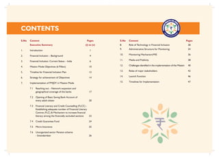 CONTENTS
S.No Content Pages
Executive Summary (i) to (v)
1. Introduction 1
2. Financial Inclusion – Background 4
3. Financial Inclusion: Current Status – India 6
4. Mission Mode Objectives (6 Pillars) 10
5. Timeline for Financial Inclusion Plan 12
6. Strategy for achievement of Objectives 14
7. Implementation of PMJDY in Mission Mode
7.1 Reaching out – Network expansion and
geographical coverage of the banks 17
7.2 Opening of Basic Saving Bank Account of
every adult citizen 20
7.3 Financial Literacy and Credit Counselling (FLCC) -
Establishing adequate number of Financial Literacy
Centres (FLC) & Mechanism to increase financial
literacy among the financially excluded sections 23
7.4 Credit Guarantee Fund 24
7.5 Micro-Insurance 25
7.6 Unorganized sector Pension scheme
- Swavalamban 26
S.No Content Pages
8. Role of Technology in Financial Inclusion 28
9. Administrative Structure for Monitoring 34
10. Monitoring Mechanism/MIS 36
11. Media and Publicity 38
12. Challenges identified in the implementation of the Mission 40
13. Roles of major stakeholders 42
14. Launch Function 46
15. Timelines for Implementation 47
 