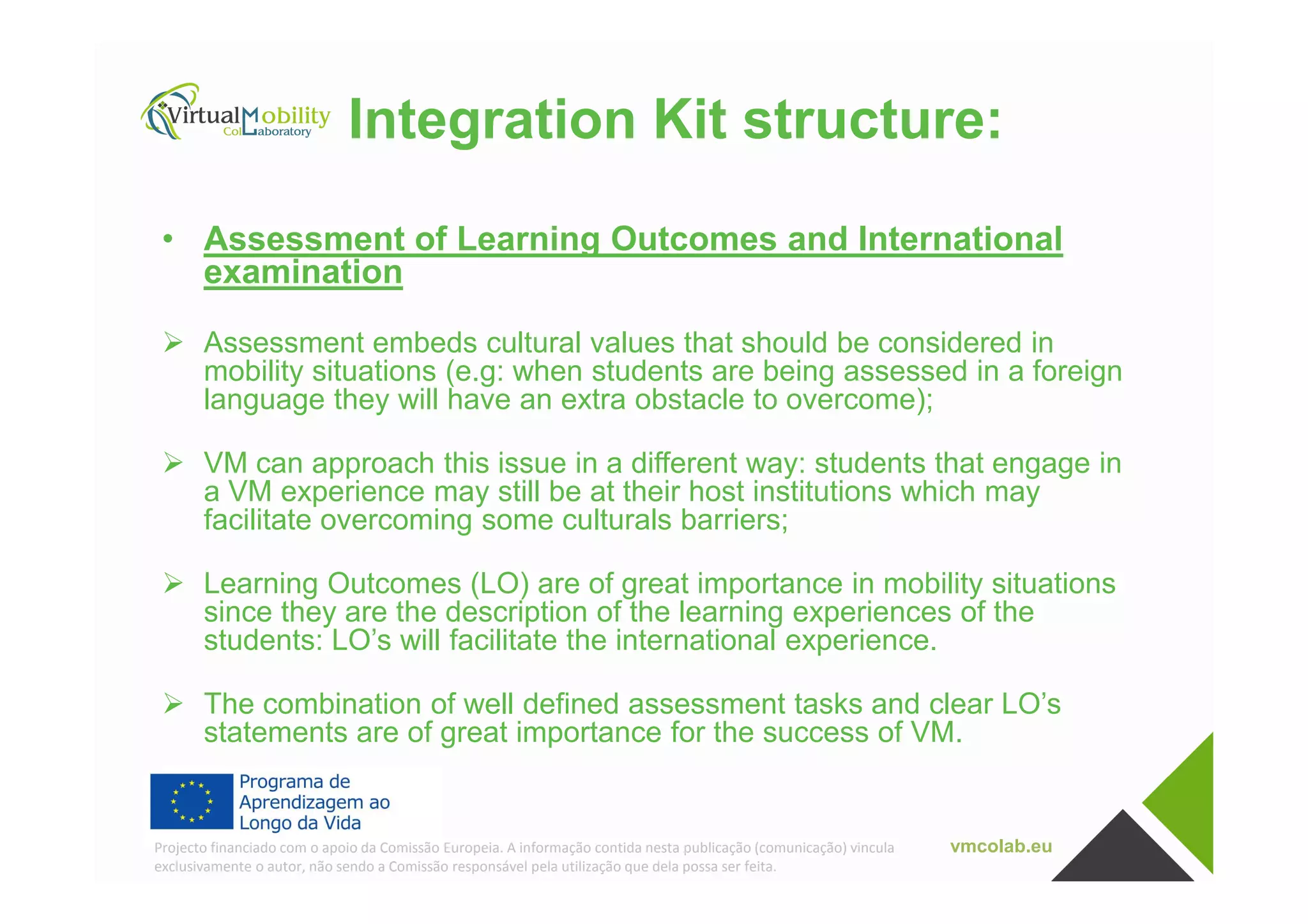 Integration Kit structure:
• Assessment of Learning Outcomes and International
examination
Assessment embeds cultural values that should be considered in
mobility situations (e.g: when students are being assessed in a foreign
language they will have an extra obstacle to overcome);
VM can approach this issue in a different way: students that engage in
vmcolab.euProjecto financiado com o apoio da Comissão Europeia. A informação contida nesta publicação (comunicação) vincula
exclusivamente o autor, não sendo a Comissão responsável pela utilização que dela possa ser feita.
VM can approach this issue in a different way: students that engage in
a VM experience may still be at their host institutions which may
facilitate overcoming some culturals barriers;
Learning Outcomes (LO) are of great importance in mobility situations
since they are the description of the learning experiences of the
students: LO’s will facilitate the international experience.
The combination of well defined assessment tasks and clear LO’s
statements are of great importance for the success of VM.
 