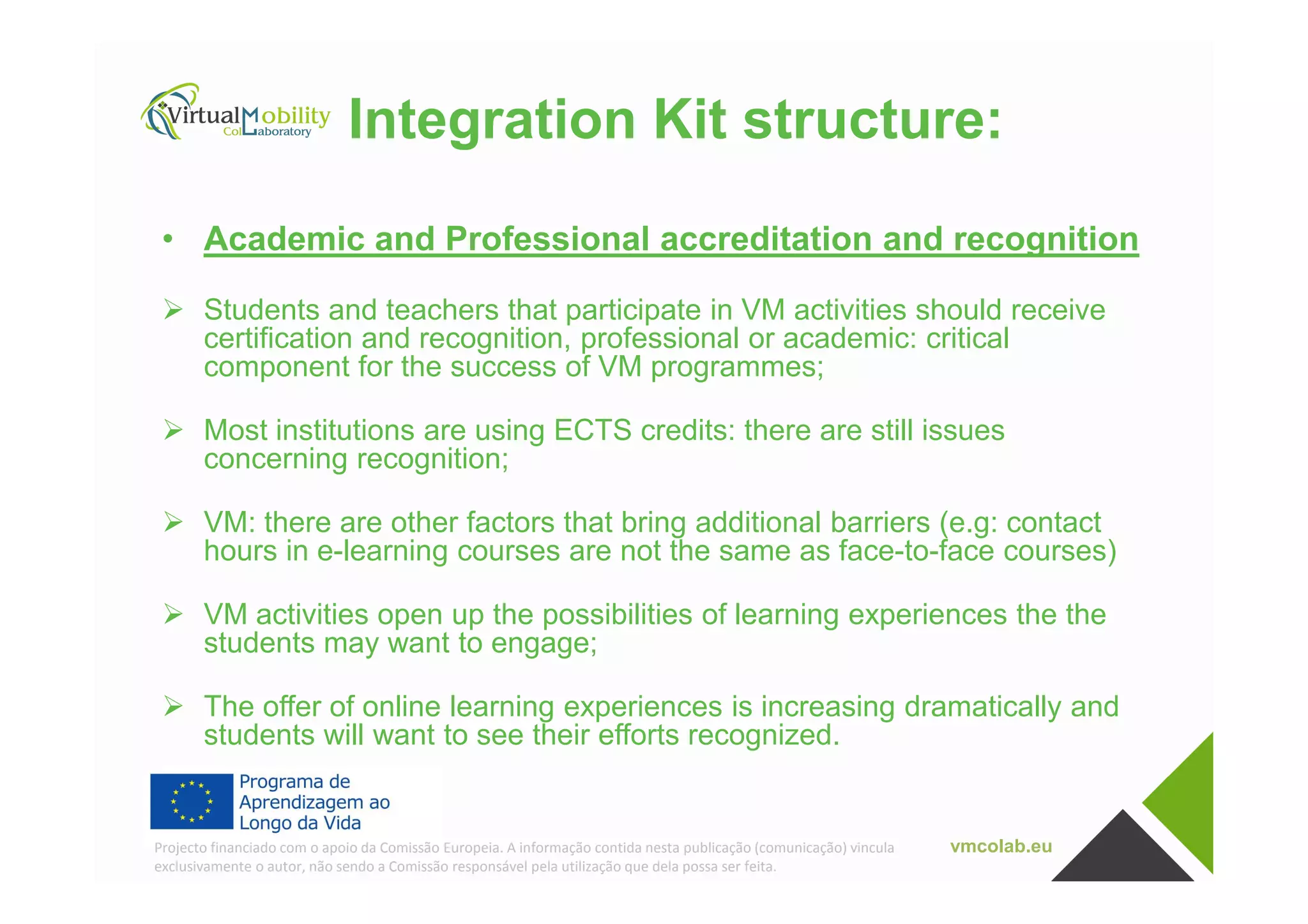Integration Kit structure:
• Academic and Professional accreditation and recognition
Students and teachers that participate in VM activities should receive
certification and recognition, professional or academic: critical
component for the success of VM programmes;
Most institutions are using ECTS credits: there are still issues
concerning recognition;
vmcolab.euProjecto financiado com o apoio da Comissão Europeia. A informação contida nesta publicação (comunicação) vincula
exclusivamente o autor, não sendo a Comissão responsável pela utilização que dela possa ser feita.
concerning recognition;
VM: there are other factors that bring additional barriers (e.g: contact
hours in e-learning courses are not the same as face-to-face courses)
VM activities open up the possibilities of learning experiences the the
students may want to engage;
The offer of online learning experiences is increasing dramatically and
students will want to see their efforts recognized.
 