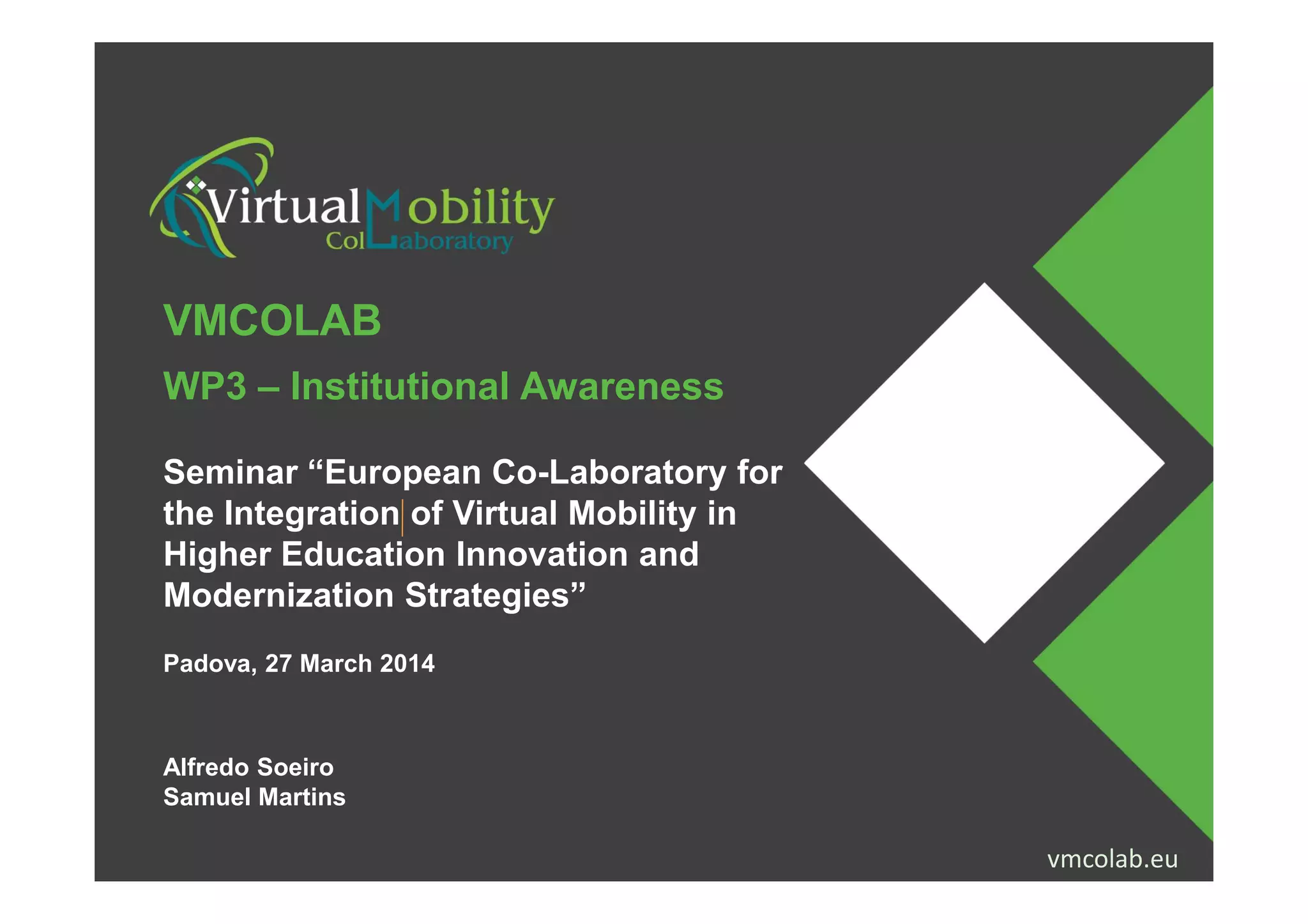 VMCOLAB
WP3 – Institutional Awareness
Seminar “European Co-Laboratory for
vmcolab.euProjecto financiado com o apoio da Comissão Europeia. A informação contida nesta publicação (comunicação) vincula
exclusivamente o autor, não sendo a Comissão responsável pela utilização que dela possa ser feita. vmcolab.eu
Seminar “European Co-Laboratory for
the Integration of Virtual Mobility in
Higher Education Innovation and
Modernization Strategies”
Padova, 27 March 2014
Alfredo Soeiro
Samuel Martins
 