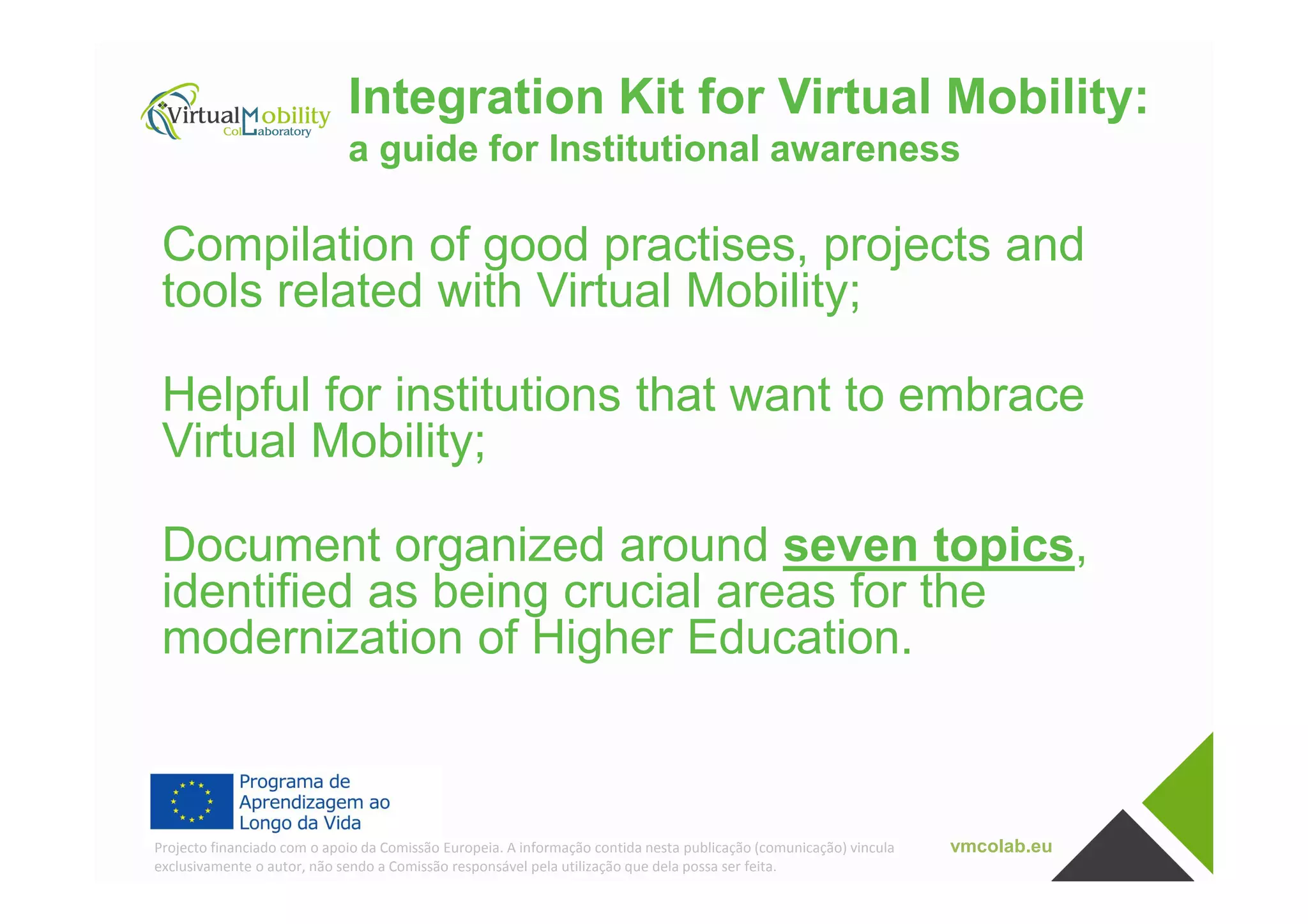 Integration Kit for Virtual Mobility:
a guide for Institutional awareness
Compilation of good practises, projects and
tools related with Virtual Mobility;
Helpful for institutions that want to embrace
Virtual Mobility;
vmcolab.euProjecto financiado com o apoio da Comissão Europeia. A informação contida nesta publicação (comunicação) vincula
exclusivamente o autor, não sendo a Comissão responsável pela utilização que dela possa ser feita.
Virtual Mobility;
Document organized around seven topics,
identified as being crucial areas for the
modernization of Higher Education.
 