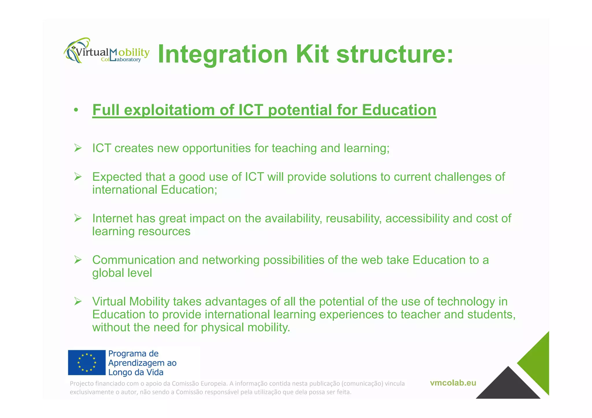 Integration Kit structure:
• Full exploitatiom of ICT potential for Education
ICT creates new opportunities for teaching and learning;
Expected that a good use of ICT will provide solutions to current challenges of
international Education;
vmcolab.euProjecto financiado com o apoio da Comissão Europeia. A informação contida nesta publicação (comunicação) vincula
exclusivamente o autor, não sendo a Comissão responsável pela utilização que dela possa ser feita.
Internet has great impact on the availability, reusability, accessibility and cost of
learning resources
Communication and networking possibilities of the web take Education to a
global level
Virtual Mobility takes advantages of all the potential of the use of technology in
Education to provide international learning experiences to teacher and students,
without the need for physical mobility.
 