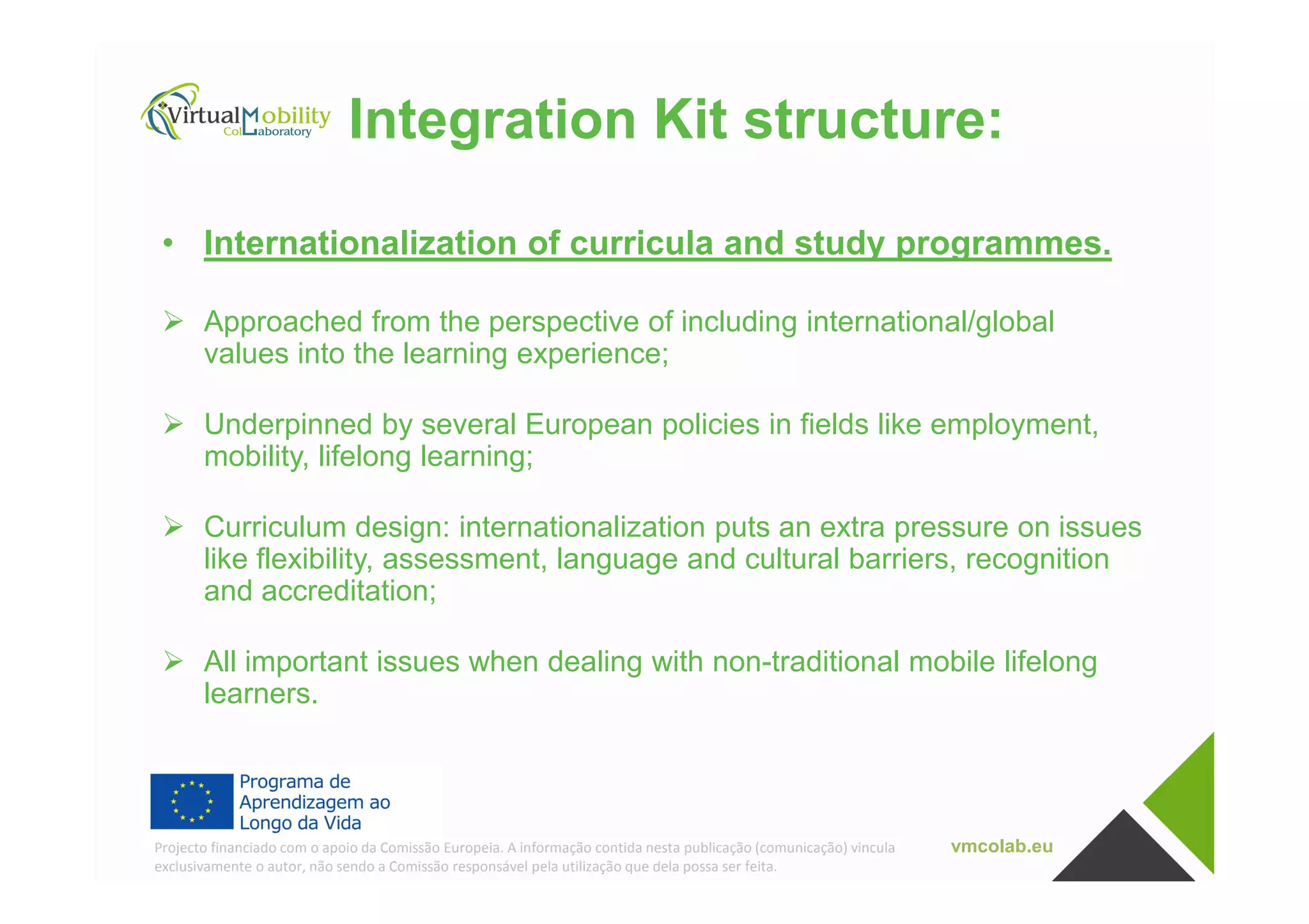 Integration Kit structure:
• Internationalization of curricula and study programmes.
Approached from the perspective of including international/global
values into the learning experience;
Underpinned by several European policies in fields like employment,
mobility, lifelong learning;
vmcolab.euProjecto financiado com o apoio da Comissão Europeia. A informação contida nesta publicação (comunicação) vincula
exclusivamente o autor, não sendo a Comissão responsável pela utilização que dela possa ser feita.
mobility, lifelong learning;
Curriculum design: internationalization puts an extra pressure on issues
like flexibility, assessment, language and cultural barriers, recognition
and accreditation;
All important issues when dealing with non-traditional mobile lifelong
learners.
 