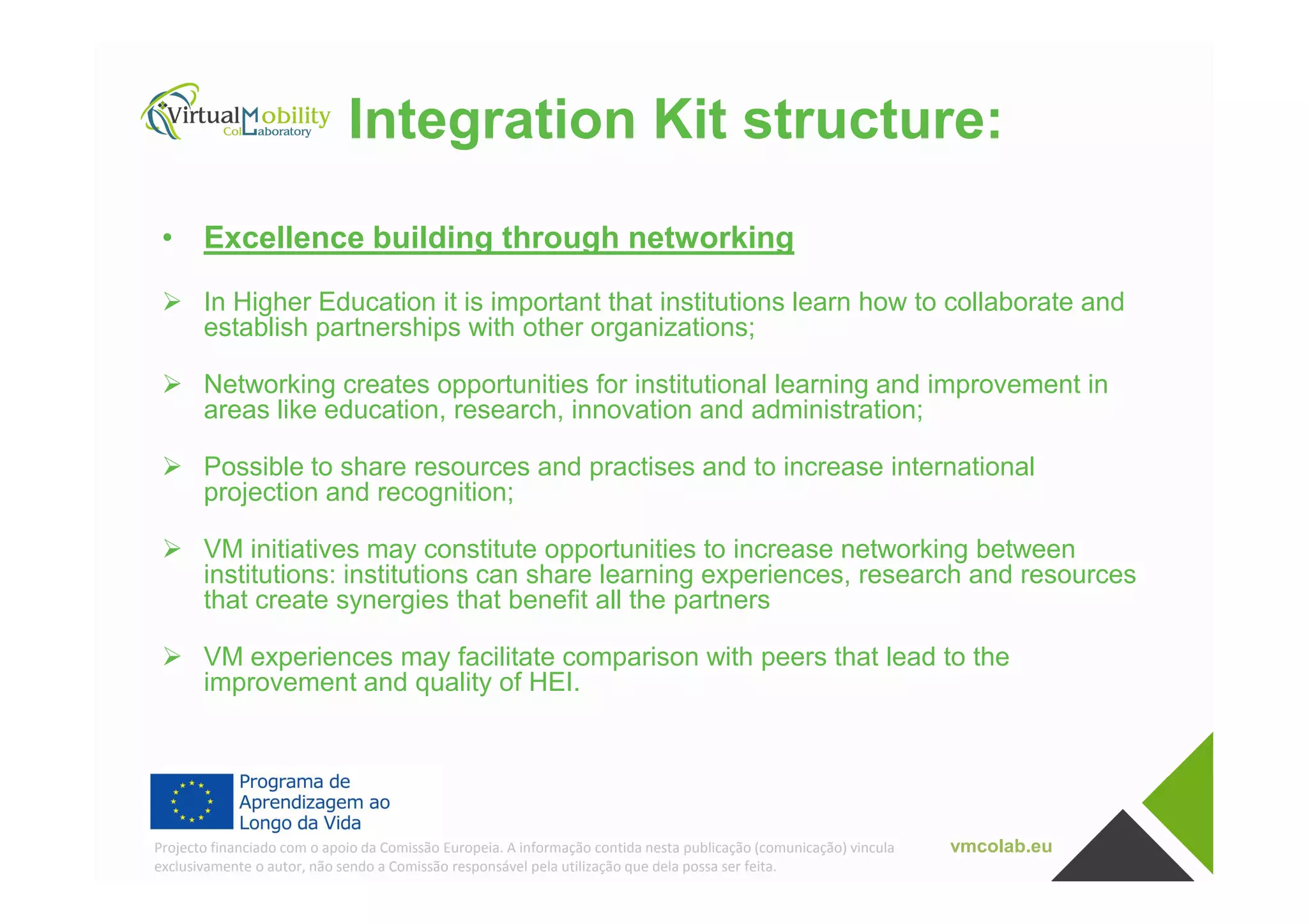 Integration Kit structure:
• Excellence building through networking
In Higher Education it is important that institutions learn how to collaborate and
establish partnerships with other organizations;
Networking creates opportunities for institutional learning and improvement in
areas like education, research, innovation and administration;
Possible to share resources and practises and to increase international
vmcolab.euProjecto financiado com o apoio da Comissão Europeia. A informação contida nesta publicação (comunicação) vincula
exclusivamente o autor, não sendo a Comissão responsável pela utilização que dela possa ser feita.
Possible to share resources and practises and to increase international
projection and recognition;
VM initiatives may constitute opportunities to increase networking between
institutions: institutions can share learning experiences, research and resources
that create synergies that benefit all the partners
VM experiences may facilitate comparison with peers that lead to the
improvement and quality of HEI.
 