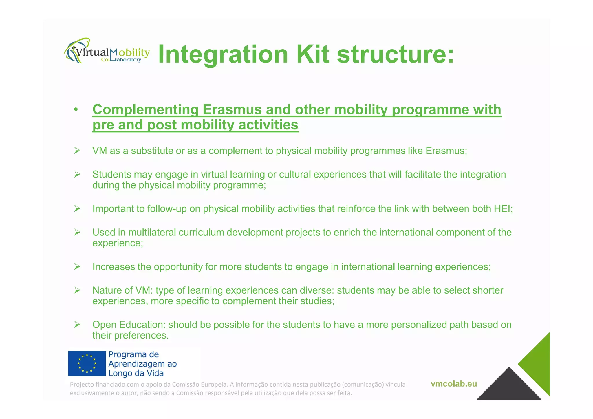 Integration Kit structure:
• Complementing Erasmus and other mobility programme with
pre and post mobility activities
VM as a substitute or as a complement to physical mobility programmes like Erasmus;
Students may engage in virtual learning or cultural experiences that will facilitate the integration
during the physical mobility programme;
Important to follow-up on physical mobility activities that reinforce the link with between both HEI;
vmcolab.euProjecto financiado com o apoio da Comissão Europeia. A informação contida nesta publicação (comunicação) vincula
exclusivamente o autor, não sendo a Comissão responsável pela utilização que dela possa ser feita.
Important to follow-up on physical mobility activities that reinforce the link with between both HEI;
Used in multilateral curriculum development projects to enrich the international component of the
experience;
Increases the opportunity for more students to engage in international learning experiences;
Nature of VM: type of learning experiences can diverse: students may be able to select shorter
experiences, more specific to complement their studies;
Open Education: should be possible for the students to have a more personalized path based on
their preferences.
 