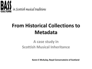 From Historical Collections to
Metadata
A case study in
Scottish Musical Inheritance
Karen E McAulay, Royal Conservatoire of Scotland
 