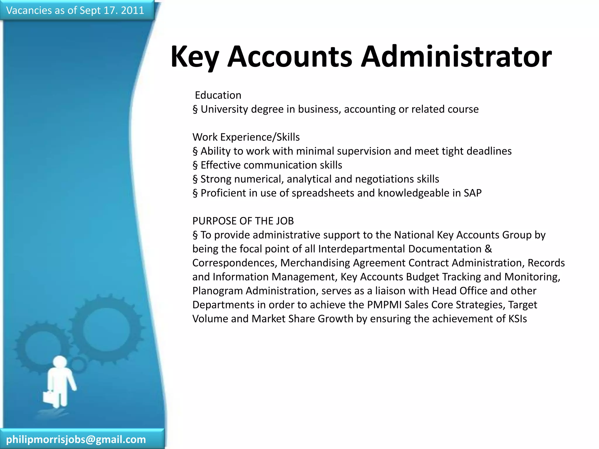Vacancies as of Sept 17. 2011Key Accounts Administrator	 Education§ University degree in business, accounting or related courseWork Experience/Skills§ Ability to work with minimal supervision and meet tight deadlines§ Effective communication skills§ Strong numerical, analytical and negotiations skills§ Proficient in use of spreadsheets and knowledgeable in SAPPURPOSE OF THE JOB§ To provide administrative support to the National Key Accounts Group by being the focal point of all Interdepartmental Documentation & Correspondences, Merchandising Agreement Contract Administration, Records and Information Management, Key Accounts Budget Tracking and Monitoring, Planogram Administration, serves as a liaison with Head Office and other Departments in order to achieve the PMPMI Sales Core Strategies, Target Volume and Market Share Growth by ensuring the achievement of KSIsphilipmorrisjobs@gmail.com