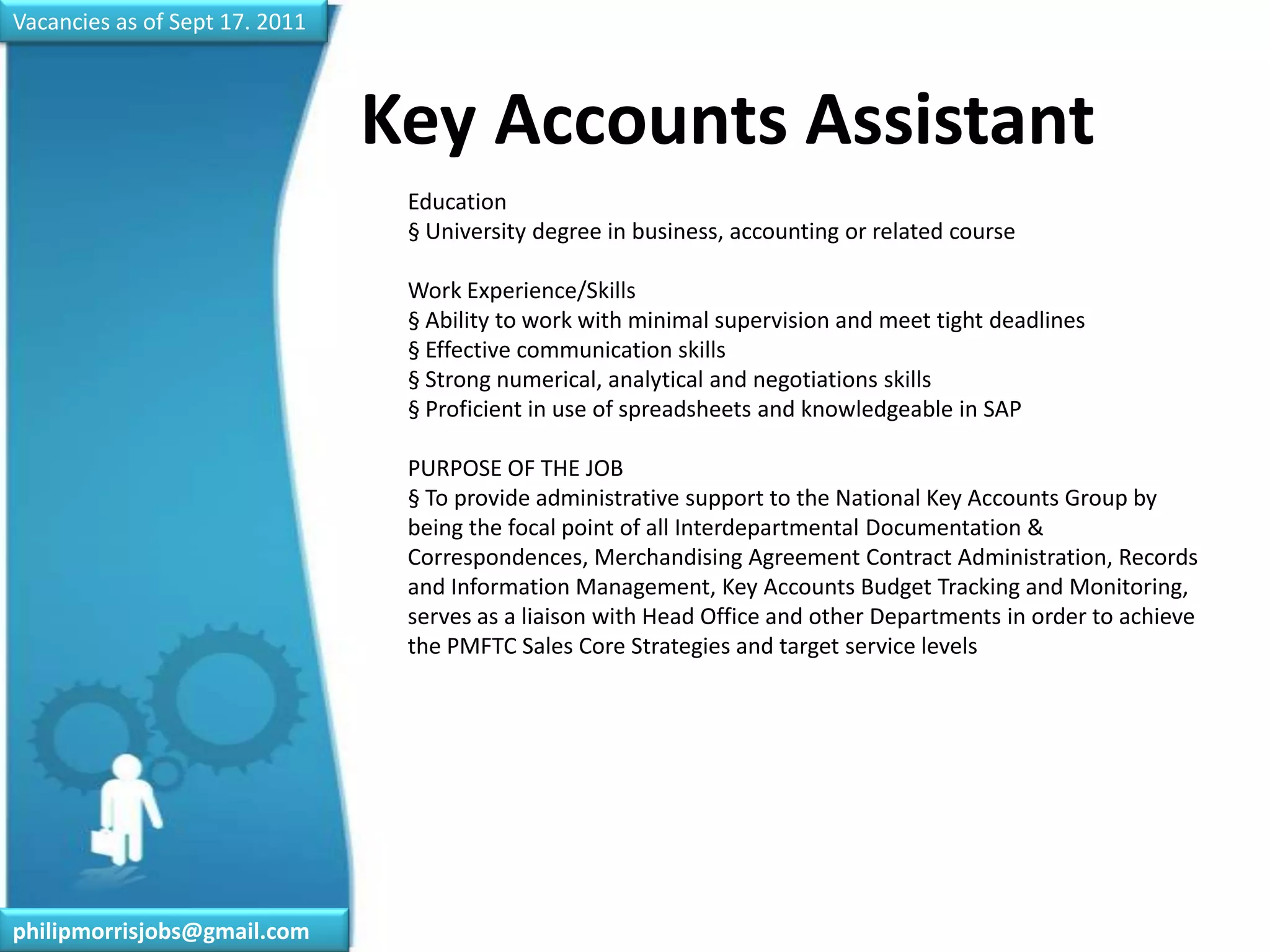 Vacancies as of Sept 17. 2011Key Accounts Assistant	Education§ University degree in business, accounting or related courseWork Experience/Skills§ Ability to work with minimal supervision and meet tight deadlines§ Effective communication skills§ Strong numerical, analytical and negotiations skills§ Proficient in use of spreadsheets and knowledgeable in SAPPURPOSE OF THE JOB§ To provide administrative support to the National Key Accounts Group by being the focal point of all Interdepartmental Documentation & Correspondences, Merchandising Agreement Contract Administration, Records and Information Management, Key Accounts Budget Tracking and Monitoring, serves as a liaison with Head Office and other Departments in order to achieve the PMFTC Sales Core Strategies and target service levelsphilipmorrisjobs@gmail.com