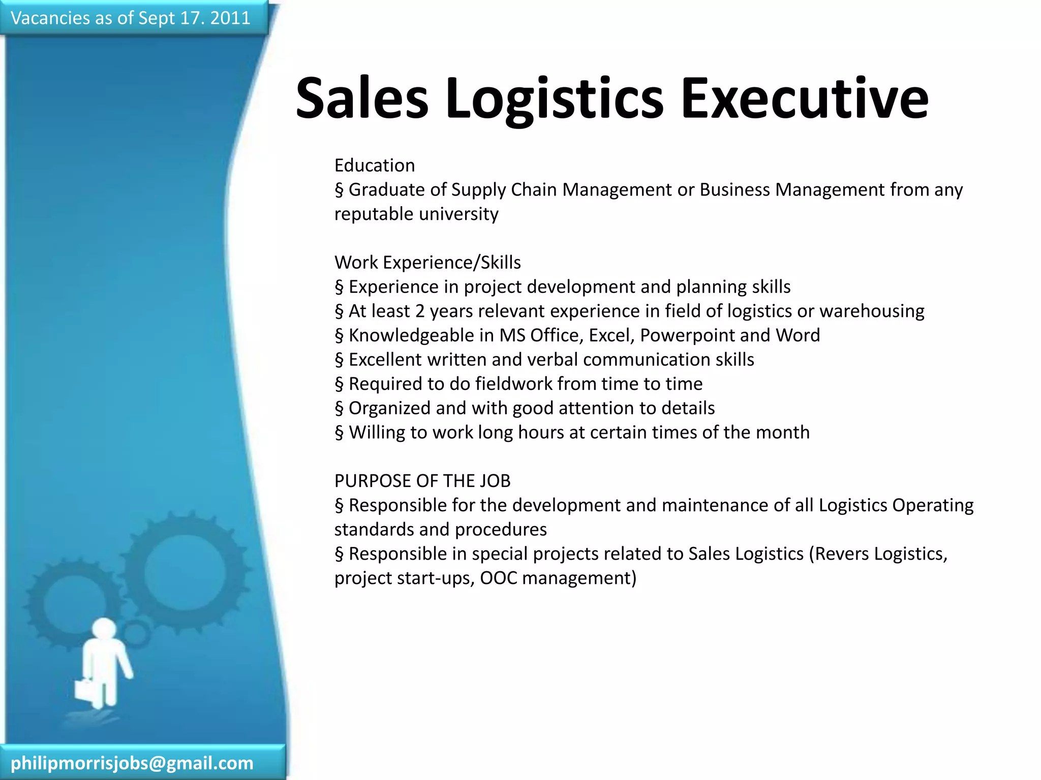 Vacancies as of Sept 17. 2011Sales Logistics Executive	Education§ Graduate of Supply Chain Management or Business Management from any reputable universityWork Experience/Skills§ Experience in project development and planning skills§ At least 2 years relevant experience in field of logistics or warehousing§ Knowledgeable in MS Office, Excel, Powerpoint and Word§ Excellent written and verbal communication skills§ Required to do fieldwork from time to time§ Organized and with good attention to details§ Willing to work long hours at certain times of the monthPURPOSE OF THE JOB§ Responsible for the development and maintenance of all Logistics Operating standards and procedures§ Responsible in special projects related to Sales Logistics (Revers Logistics, project start-ups, OOC management)philipmorrisjobs@gmail.com
