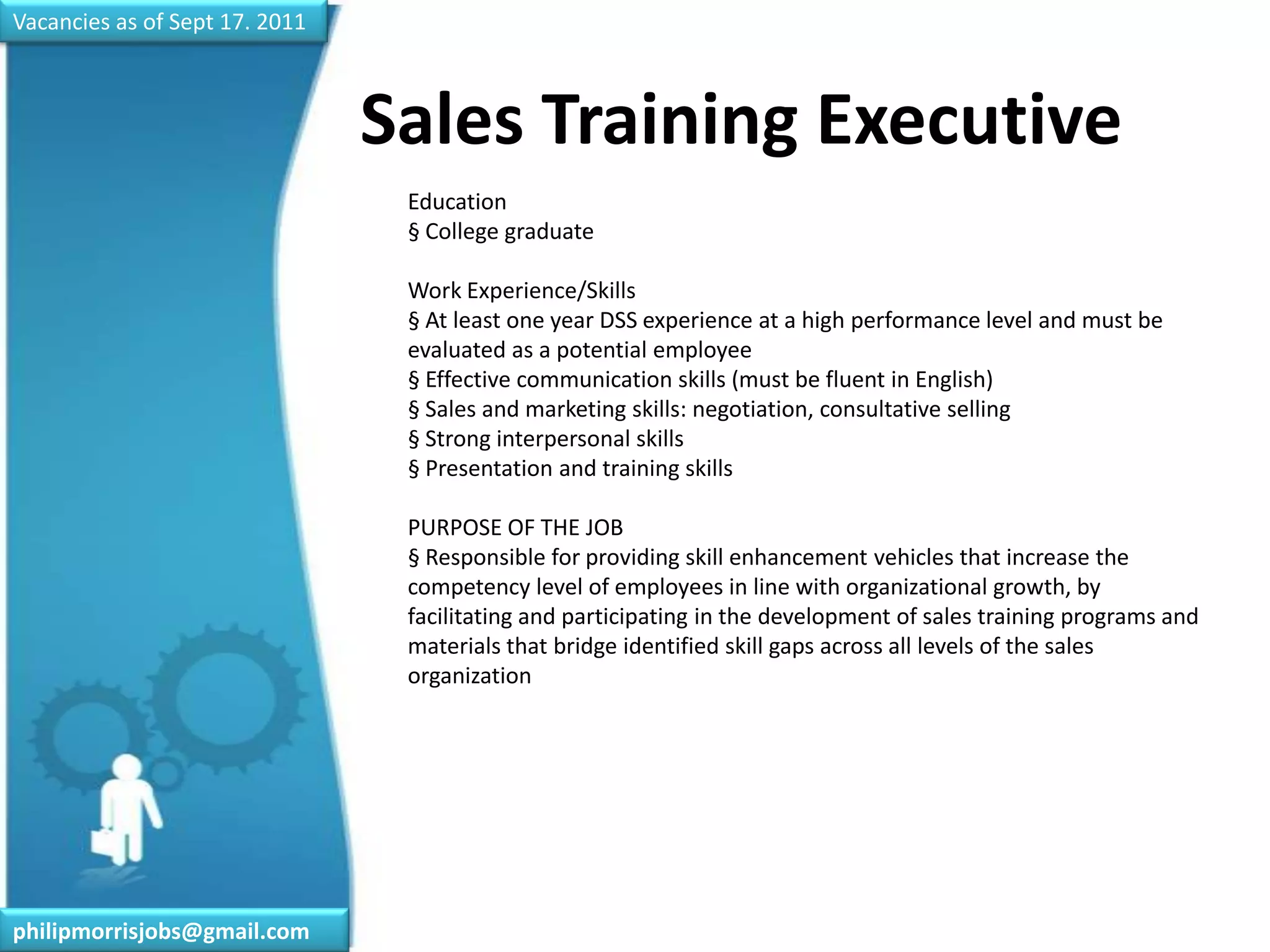 Vacancies as of Sept 17. 2011Sales Training Executive	Education§ College graduateWork Experience/Skills§ At least one year DSS experience at a high performance level and must be evaluated as a potential employee§ Effective communication skills (must be fluent in English)§ Sales and marketing skills: negotiation, consultative selling§ Strong interpersonal skills§ Presentation and training skillsPURPOSE OF THE JOB§ Responsible for providing skill enhancement vehicles that increase the competency level of employees in line with organizational growth, by facilitating and participating in the development of sales training programs and materials that bridge identified skill gaps across all levels of the sales organizationphilipmorrisjobs@gmail.com