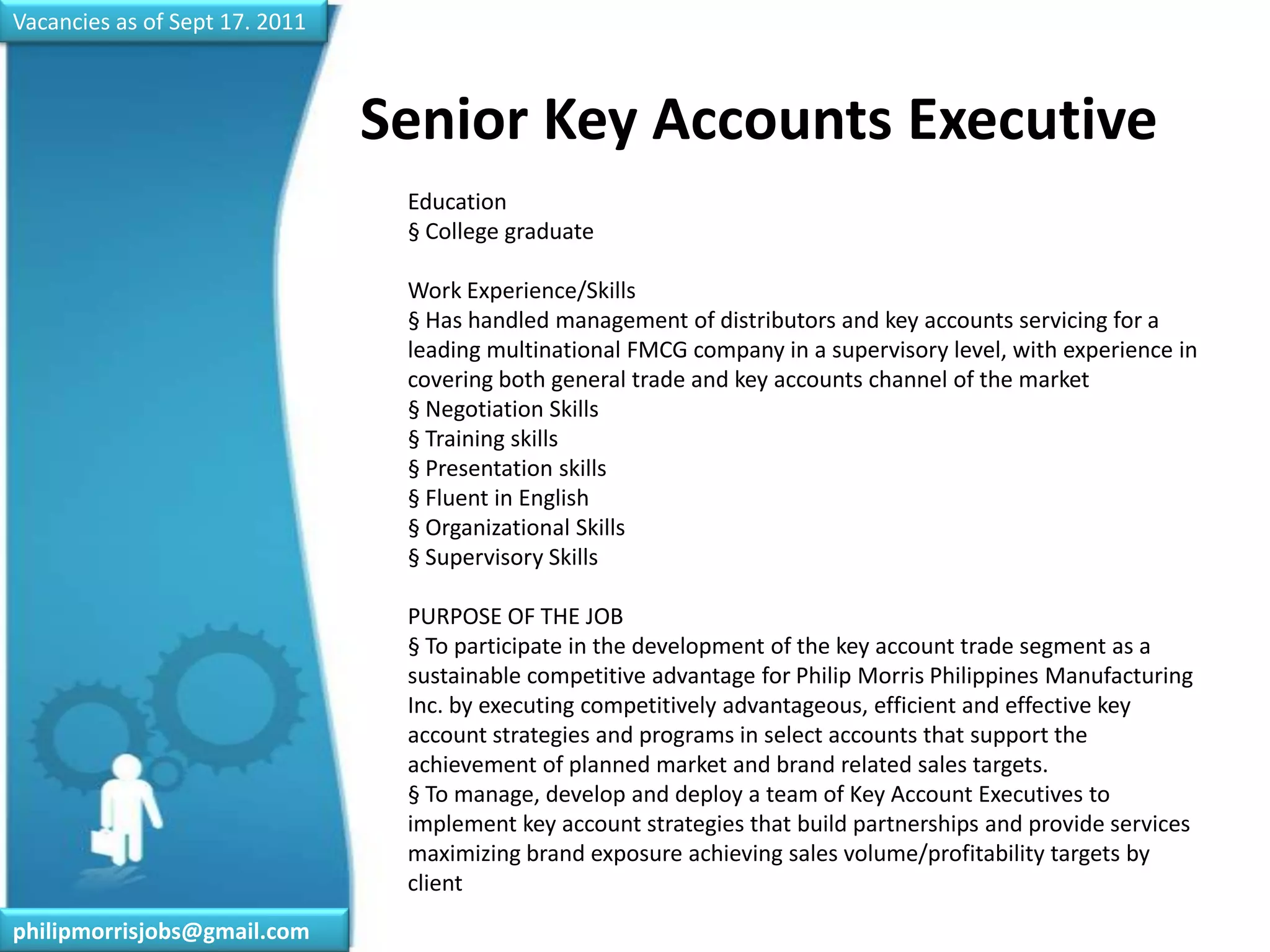 Vacancies as of Sept 17. 2011Senior Key Accounts Executive	Education§ College graduateWork Experience/Skills§ Has handled management of distributors and key accounts servicing for a leading multinational FMCG company in a supervisory level, with experience in covering both general trade and key accounts channel of the market§ Negotiation Skills§ Training skills§ Presentation skills§ Fluent in English§ Organizational Skills§ Supervisory SkillsPURPOSE OF THE JOB§ To participate in the development of the key account trade segment as a sustainable competitive advantage for Philip Morris Philippines Manufacturing Inc. by executing competitively advantageous, efficient and effective key account strategies and programs in select accounts that support the achievement of planned market and brand related sales targets.§ To manage, develop and deploy a team of Key Account Executives to implement key account strategies that build partnerships and provide services maximizing brand exposure achieving sales volume/profitability targets by clientphilipmorrisjobs@gmail.com