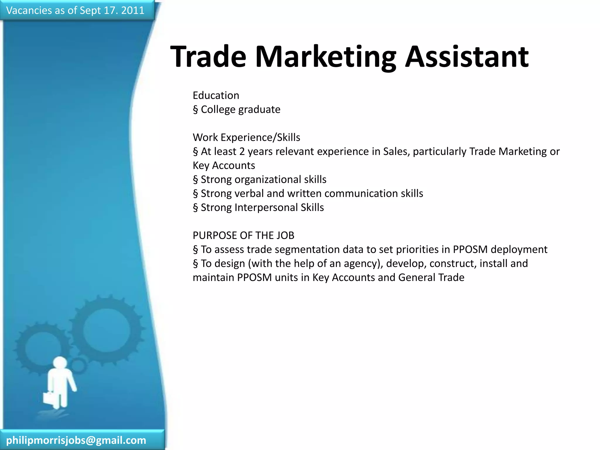 Vacancies as of Sept 17. 2011Trade Marketing Assistant	Education§ College graduateWork Experience/Skills§ At least 2 years relevant experience in Sales, particularly Trade Marketing or Key Accounts§ Strong organizational skills§ Strong verbal and written communication skills§ Strong Interpersonal SkillsPURPOSE OF THE JOB§ To assess trade segmentation data to set priorities in PPOSM deployment§ To design (with the help of an agency), develop, construct, install and maintain PPOSM units in Key Accounts and General Tradephilipmorrisjobs@gmail.com