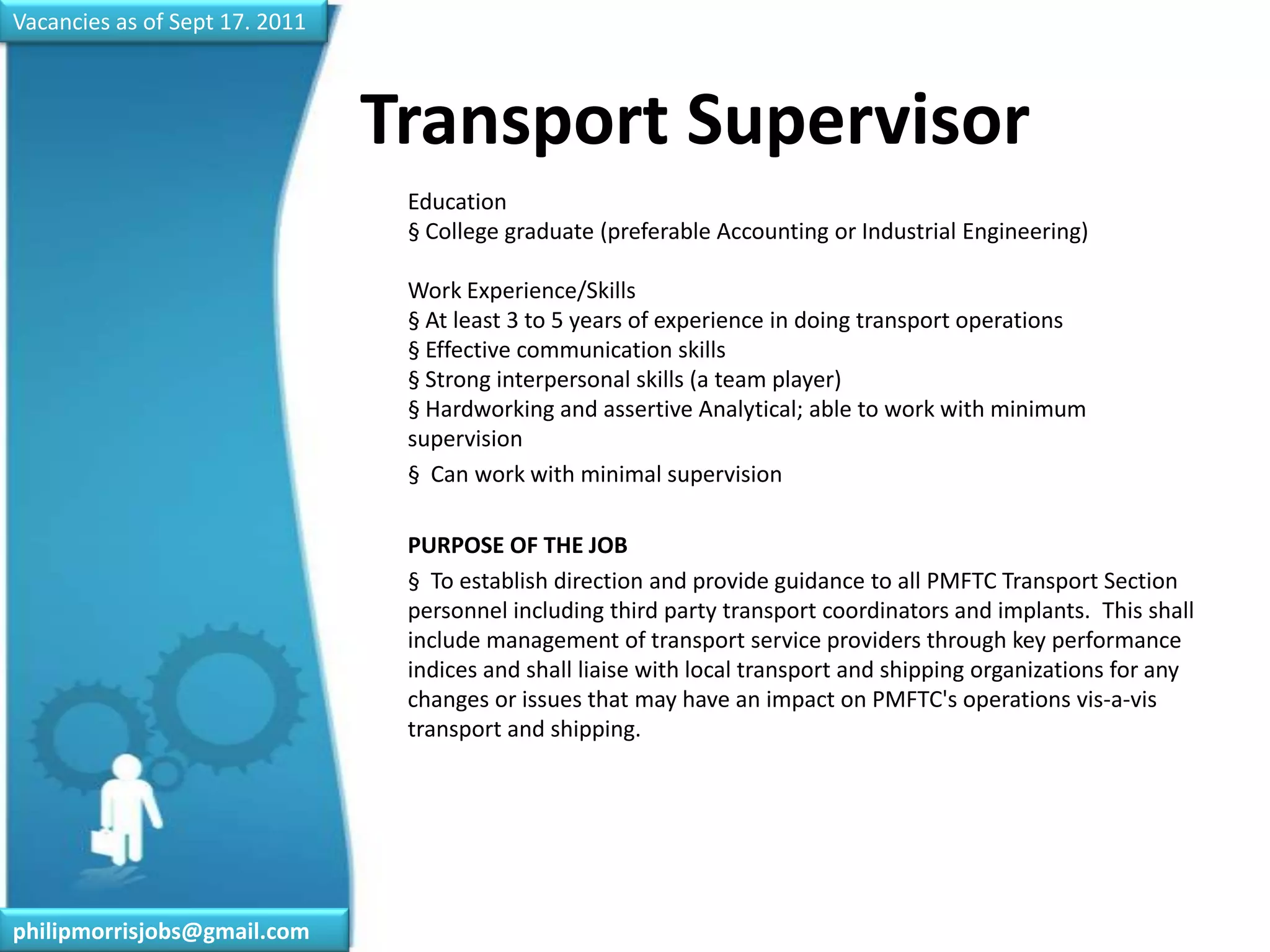 Vacancies as of Sept 17. 2011Transport Supervisor	Education§ College graduate (preferable Accounting or Industrial Engineering)Work Experience/Skills§ At least 3 to 5 years of experience in doing transport operations§ Effective communication skills§ Strong interpersonal skills (a team player)§ Hardworking and assertive Analytical; able to work with minimum supervision	§  Can work with minimal supervision	PURPOSE OF THE JOB	§  To establish direction and provide guidance to all PMFTC Transport Section personnel including third party transport coordinators and implants.  This shall include management of transport service providers through key performance indices and shall liaise with local transport and shipping organizations for any changes or issues that may have an impact on PMFTC's operations vis-a-vis transport and shipping.philipmorrisjobs@gmail.com
