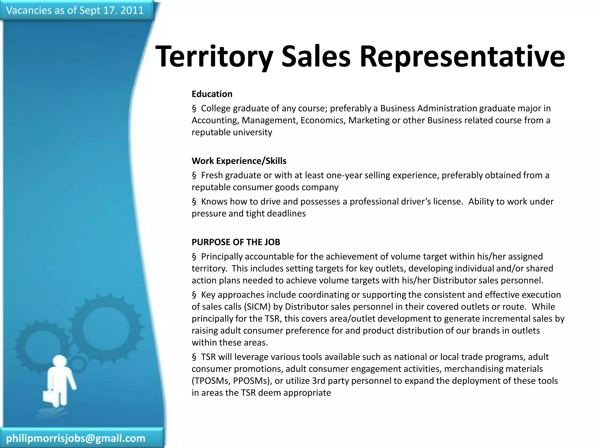 Vacancies as of Sept 17. 2011Territory Sales Representative	Education	§  College graduate of any course; preferably a Business Administration graduate major in Accounting, Management, Economics, Marketing or other Business related course from a reputable university 	Work Experience/Skills	§  Fresh graduate or with at least one-year selling experience, preferably obtained from a reputable consumer goods company	§  Knows how to drive and possesses a professional driver’s license.  Ability to work under pressure and tight deadlines	 	PURPOSE OF THE JOB	§  Principally accountable for the achievement of volume target within his/her assigned territory.  This includes setting targets for key outlets, developing individual and/or shared action plans needed to achieve volume targets with his/her Distributor sales personnel. 	§  Key approaches include coordinating or supporting the consistent and effective execution of sales calls (SICM) by Distributor sales personnel in their covered outlets or route.  While principally for the TSR, this covers area/outlet development to generate incremental sales by raising adult consumer preference for and product distribution of our brands in outlets within these areas. 	§  TSR will leverage various tools available such as national or local trade programs, adult consumer promotions, adult consumer engagement activities, merchandising materials (TPOSMs, PPOSMs), or utilize 3rd party personnel to expand the deployment of these tools in areas the TSR deem appropriatephilipmorrisjobs@gmail.com