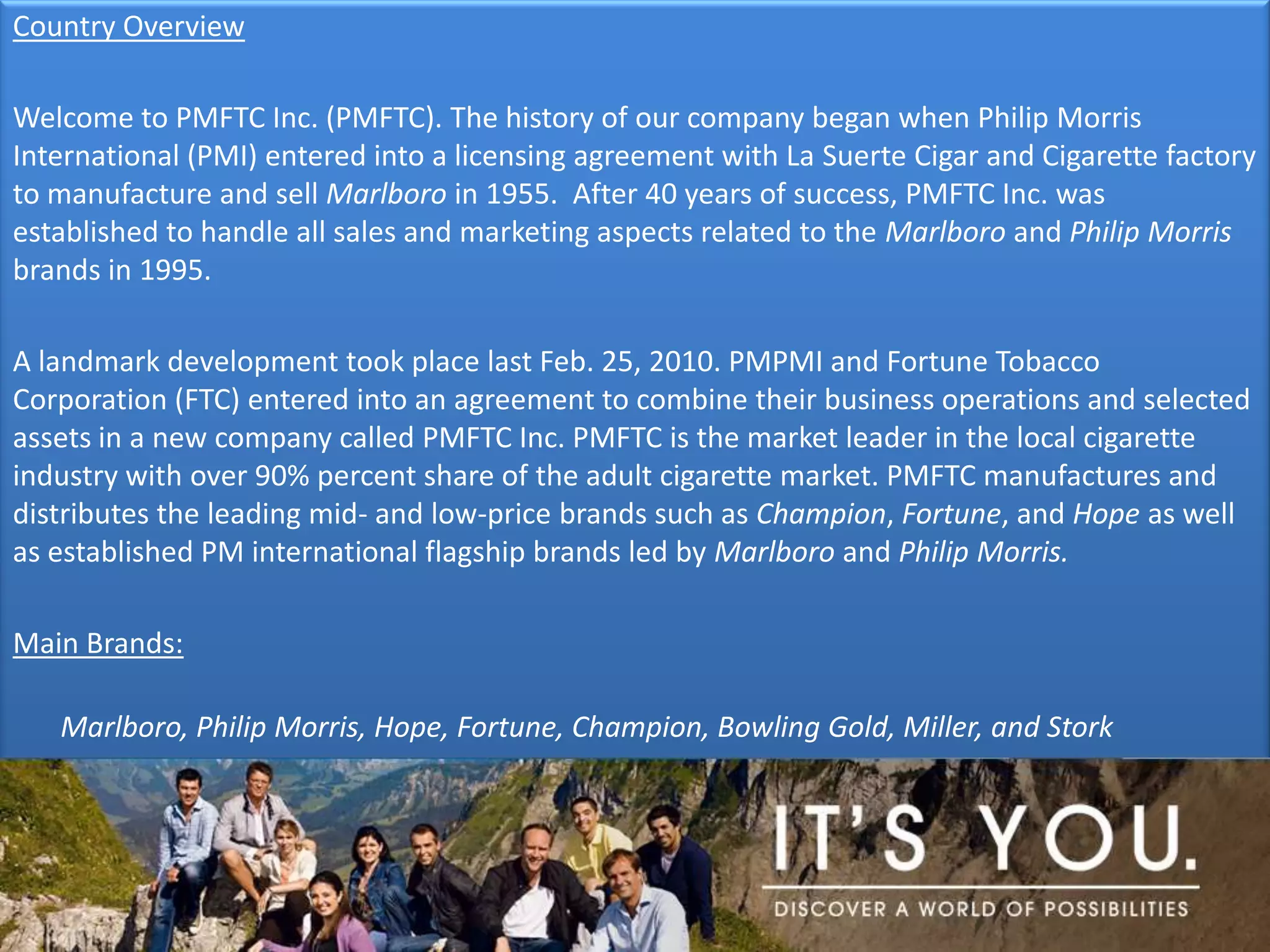 Country OverviewWelcome to PMFTC Inc. (PMFTC). The history of our company began when Philip Morris International (PMI) entered into a licensing agreement with La Suerte Cigar and Cigarette factory to manufacture and sell Marlboro in 1955.  After 40 years of success, PMFTC Inc. was established to handle all sales and marketing aspects related to the Marlboro and Philip Morris brands in 1995. A landmark development took place last Feb. 25, 2010. PMPMI and Fortune Tobacco Corporation (FTC) entered into an agreement to combine their business operations and selected assets in a new company called PMFTC Inc. PMFTC is the market leader in the local cigarette industry with over 90% percent share of the adult cigarette market. PMFTC manufactures and distributes the leading mid- and low-price brands such as Champion, Fortune, and Hope as well as established PM international flagship brands led by Marlboro and Philip Morris. Main Brands: Marlboro, Philip Morris, Hope, Fortune, Champion, Bowling Gold, Miller, and Stork
