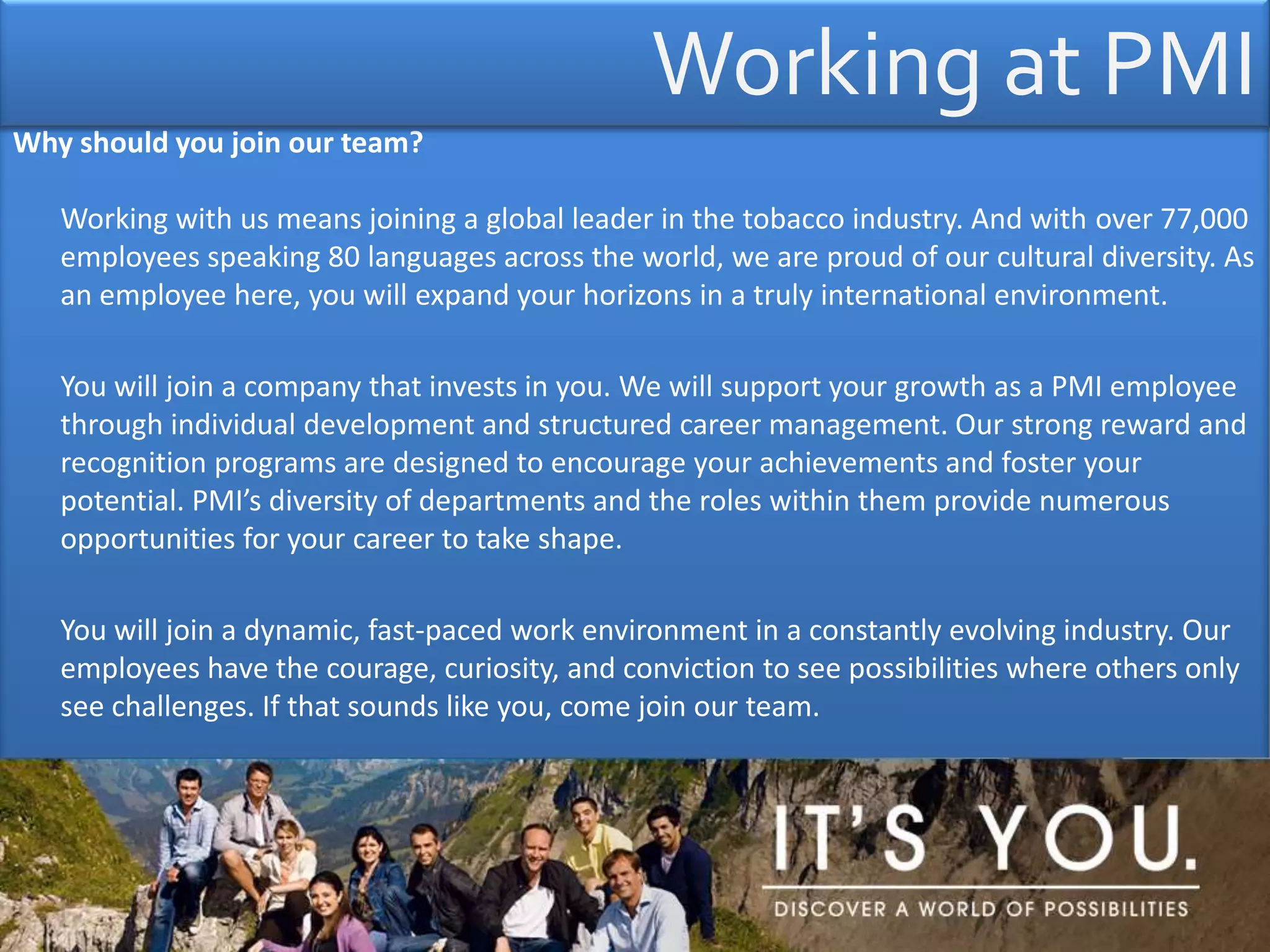 Working at PMI Why should you join our team? Working with us means joining a global leader in the tobacco industry. And with over 77,000 employees speaking 80 languages across the world, we are proud of our cultural diversity. As an employee here, you will expand your horizons in a truly international environment.	You will join a company that invests in you. We will support your growth as a PMI employee through individual development and structured career management. Our strong reward and recognition programs are designed to encourage your achievements and foster your potential. PMI’s diversity of departments and the roles within them provide numerous opportunities for your career to take shape. 	You will join a dynamic, fast-paced work environment in a constantly evolving industry. Our employees have the courage, curiosity, and conviction to see possibilities where others only see challenges. If that sounds like you, come join our team.