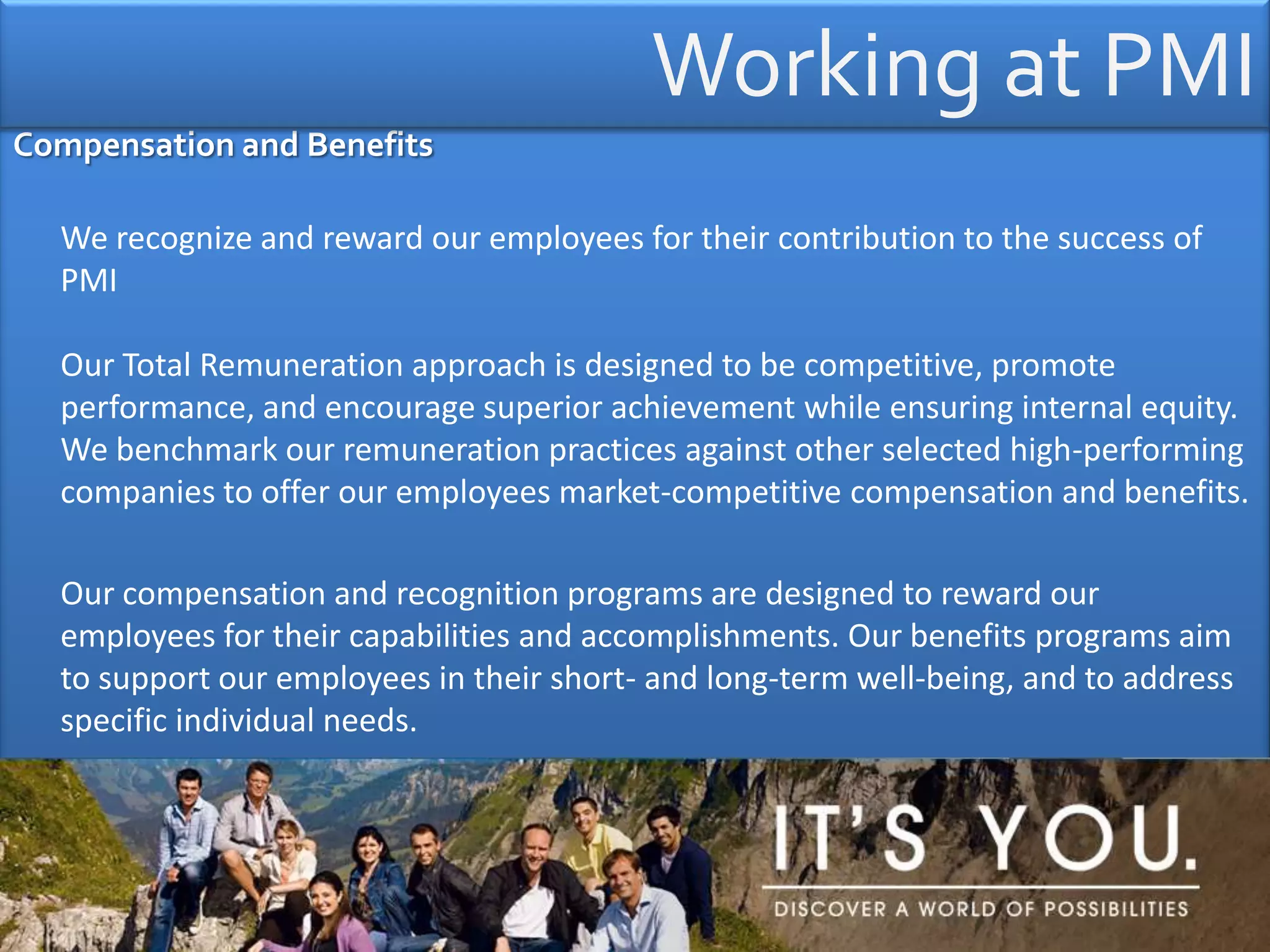 Working at PMI Compensation and BenefitsWe recognize and reward our employees for their contribution to the success of PMIOur Total Remuneration approach is designed to be competitive, promote performance, and encourage superior achievement while ensuring internal equity. We benchmark our remuneration practices against other selected high-performing companies to offer our employees market-competitive compensation and benefits.	Our compensation and recognition programs are designed to reward our employees for their capabilities and accomplishments. Our benefits programs aim to support our employees in their short- and long-term well-being, and to address specific individual needs.